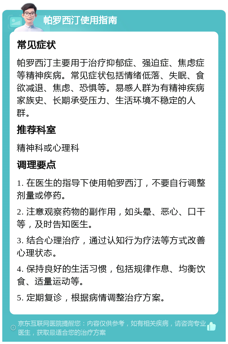 帕罗西汀使用指南 常见症状 帕罗西汀主要用于治疗抑郁症、强迫症、焦虑症等精神疾病。常见症状包括情绪低落、失眠、食欲减退、焦虑、恐惧等。易感人群为有精神疾病家族史、长期承受压力、生活环境不稳定的人群。 推荐科室 精神科或心理科 调理要点 1. 在医生的指导下使用帕罗西汀，不要自行调整剂量或停药。 2. 注意观察药物的副作用，如头晕、恶心、口干等，及时告知医生。 3. 结合心理治疗，通过认知行为疗法等方式改善心理状态。 4. 保持良好的生活习惯，包括规律作息、均衡饮食、适量运动等。 5. 定期复诊，根据病情调整治疗方案。