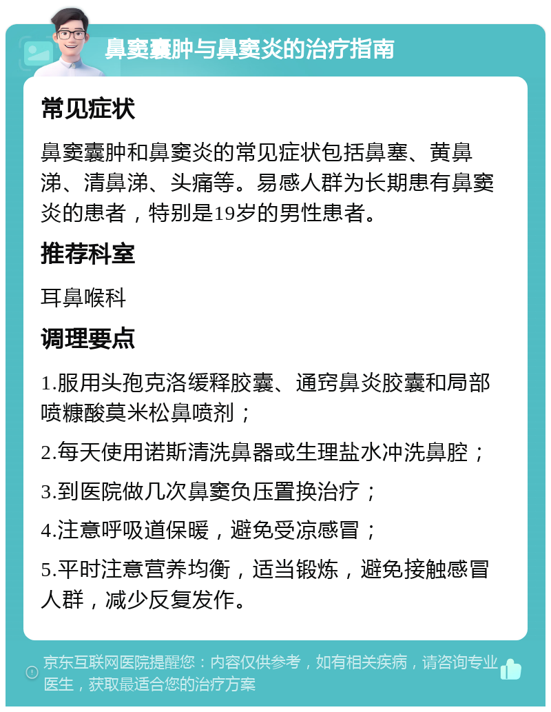 鼻窦囊肿与鼻窦炎的治疗指南 常见症状 鼻窦囊肿和鼻窦炎的常见症状包括鼻塞、黄鼻涕、清鼻涕、头痛等。易感人群为长期患有鼻窦炎的患者，特别是19岁的男性患者。 推荐科室 耳鼻喉科 调理要点 1.服用头孢克洛缓释胶囊、通窍鼻炎胶囊和局部喷糠酸莫米松鼻喷剂； 2.每天使用诺斯清洗鼻器或生理盐水冲洗鼻腔； 3.到医院做几次鼻窦负压置换治疗； 4.注意呼吸道保暖，避免受凉感冒； 5.平时注意营养均衡，适当锻炼，避免接触感冒人群，减少反复发作。