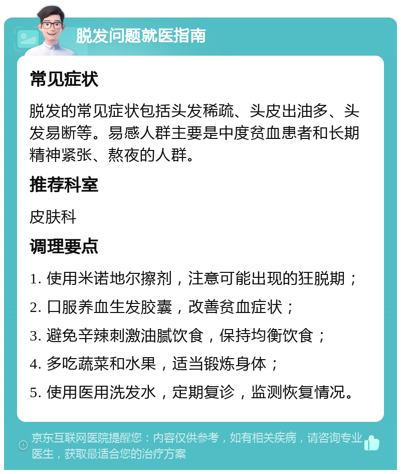 脱发问题就医指南 常见症状 脱发的常见症状包括头发稀疏、头皮出油多、头发易断等。易感人群主要是中度贫血患者和长期精神紧张、熬夜的人群。 推荐科室 皮肤科 调理要点 1. 使用米诺地尔擦剂，注意可能出现的狂脱期； 2. 口服养血生发胶囊，改善贫血症状； 3. 避免辛辣刺激油腻饮食，保持均衡饮食； 4. 多吃蔬菜和水果，适当锻炼身体； 5. 使用医用洗发水，定期复诊，监测恢复情况。