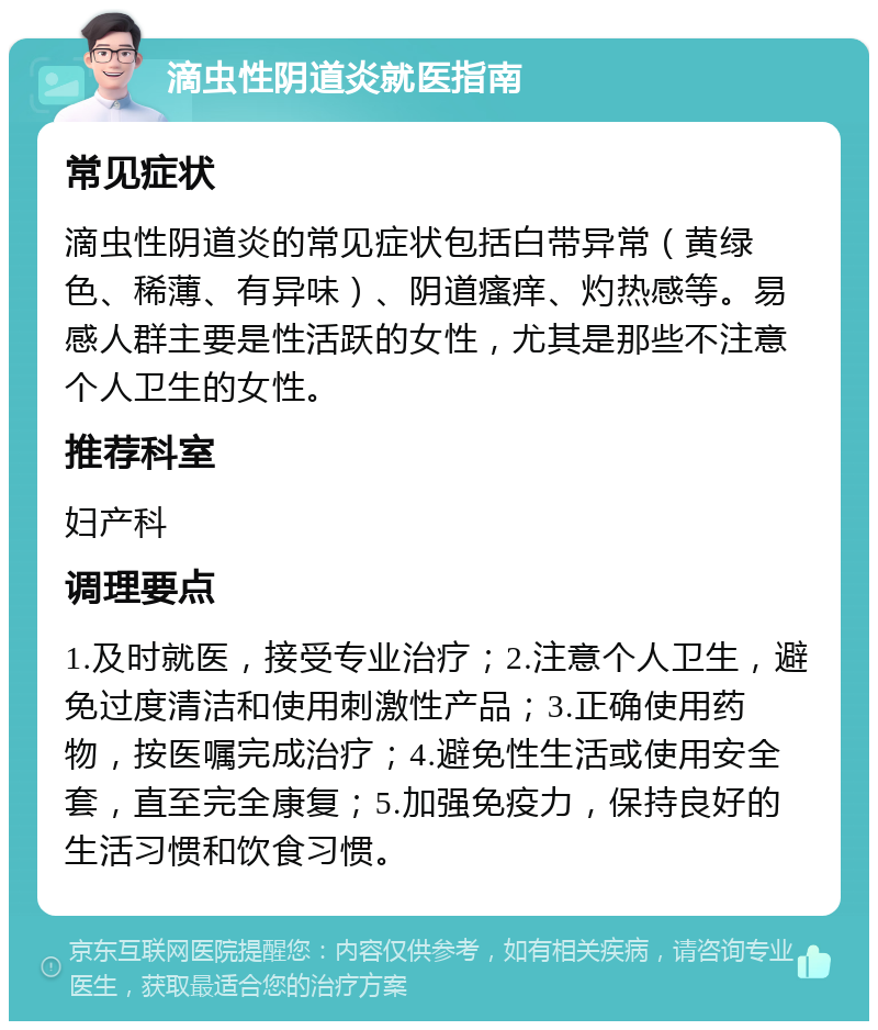 滴虫性阴道炎就医指南 常见症状 滴虫性阴道炎的常见症状包括白带异常（黄绿色、稀薄、有异味）、阴道瘙痒、灼热感等。易感人群主要是性活跃的女性，尤其是那些不注意个人卫生的女性。 推荐科室 妇产科 调理要点 1.及时就医，接受专业治疗；2.注意个人卫生，避免过度清洁和使用刺激性产品；3.正确使用药物，按医嘱完成治疗；4.避免性生活或使用安全套，直至完全康复；5.加强免疫力，保持良好的生活习惯和饮食习惯。