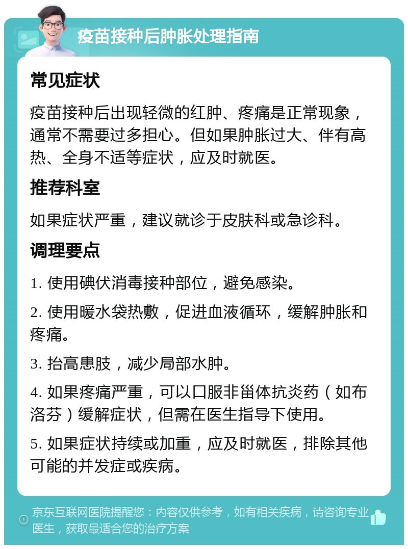 疫苗接种后肿胀处理指南 常见症状 疫苗接种后出现轻微的红肿、疼痛是正常现象，通常不需要过多担心。但如果肿胀过大、伴有高热、全身不适等症状，应及时就医。 推荐科室 如果症状严重，建议就诊于皮肤科或急诊科。 调理要点 1. 使用碘伏消毒接种部位，避免感染。 2. 使用暖水袋热敷，促进血液循环，缓解肿胀和疼痛。 3. 抬高患肢，减少局部水肿。 4. 如果疼痛严重，可以口服非甾体抗炎药（如布洛芬）缓解症状，但需在医生指导下使用。 5. 如果症状持续或加重，应及时就医，排除其他可能的并发症或疾病。