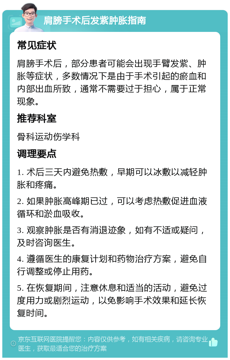 肩膀手术后发紫肿胀指南 常见症状 肩膀手术后，部分患者可能会出现手臂发紫、肿胀等症状，多数情况下是由于手术引起的瘀血和内部出血所致，通常不需要过于担心，属于正常现象。 推荐科室 骨科运动伤学科 调理要点 1. 术后三天内避免热敷，早期可以冰敷以减轻肿胀和疼痛。 2. 如果肿胀高峰期已过，可以考虑热敷促进血液循环和淤血吸收。 3. 观察肿胀是否有消退迹象，如有不适或疑问，及时咨询医生。 4. 遵循医生的康复计划和药物治疗方案，避免自行调整或停止用药。 5. 在恢复期间，注意休息和适当的活动，避免过度用力或剧烈运动，以免影响手术效果和延长恢复时间。