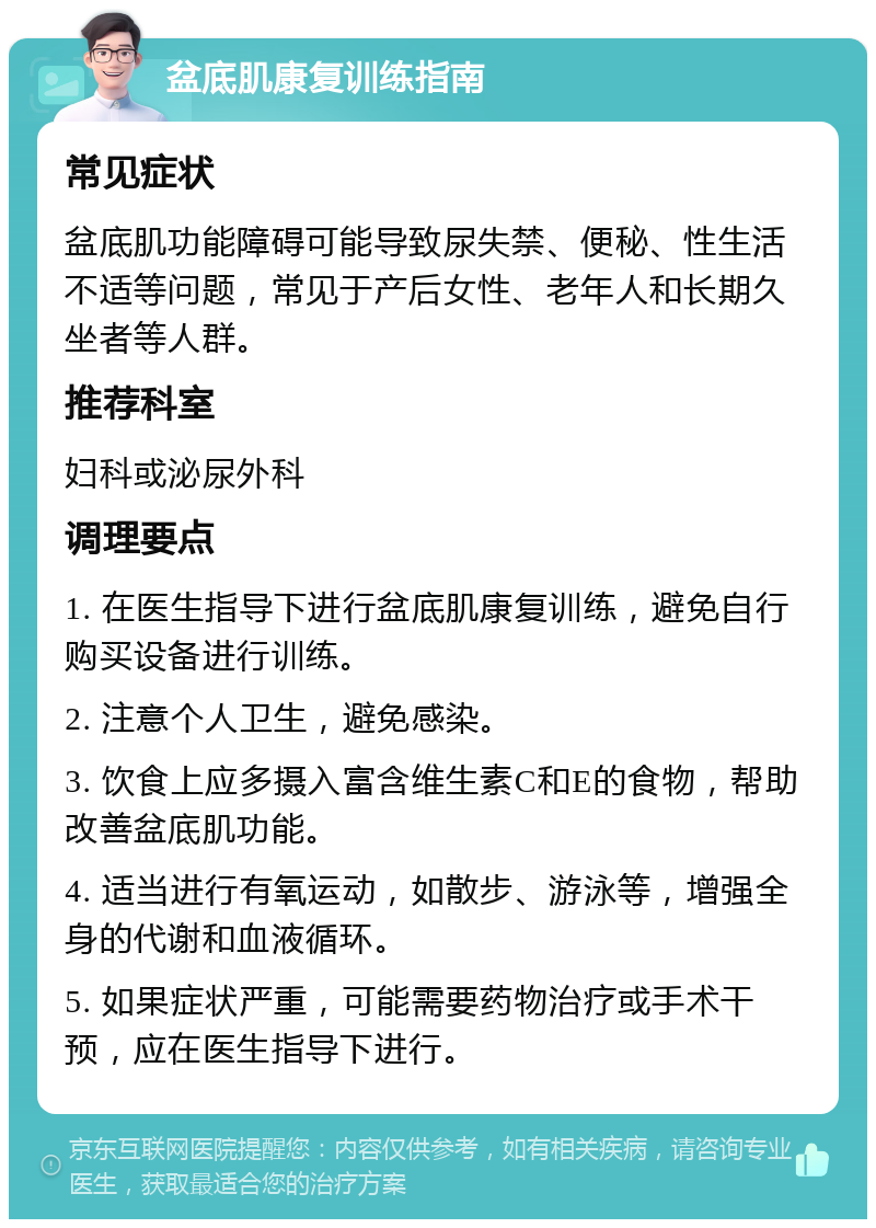 盆底肌康复训练指南 常见症状 盆底肌功能障碍可能导致尿失禁、便秘、性生活不适等问题，常见于产后女性、老年人和长期久坐者等人群。 推荐科室 妇科或泌尿外科 调理要点 1. 在医生指导下进行盆底肌康复训练，避免自行购买设备进行训练。 2. 注意个人卫生，避免感染。 3. 饮食上应多摄入富含维生素C和E的食物，帮助改善盆底肌功能。 4. 适当进行有氧运动，如散步、游泳等，增强全身的代谢和血液循环。 5. 如果症状严重，可能需要药物治疗或手术干预，应在医生指导下进行。