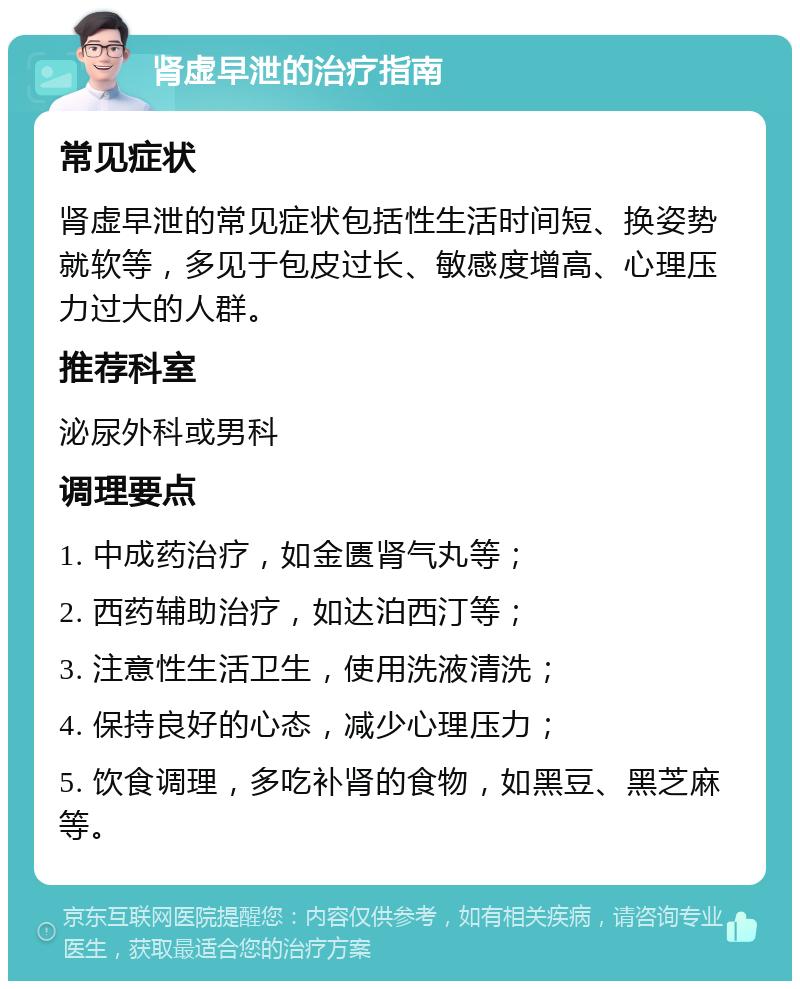 肾虚早泄的治疗指南 常见症状 肾虚早泄的常见症状包括性生活时间短、换姿势就软等，多见于包皮过长、敏感度增高、心理压力过大的人群。 推荐科室 泌尿外科或男科 调理要点 1. 中成药治疗，如金匮肾气丸等； 2. 西药辅助治疗，如达泊西汀等； 3. 注意性生活卫生，使用洗液清洗； 4. 保持良好的心态，减少心理压力； 5. 饮食调理，多吃补肾的食物，如黑豆、黑芝麻等。