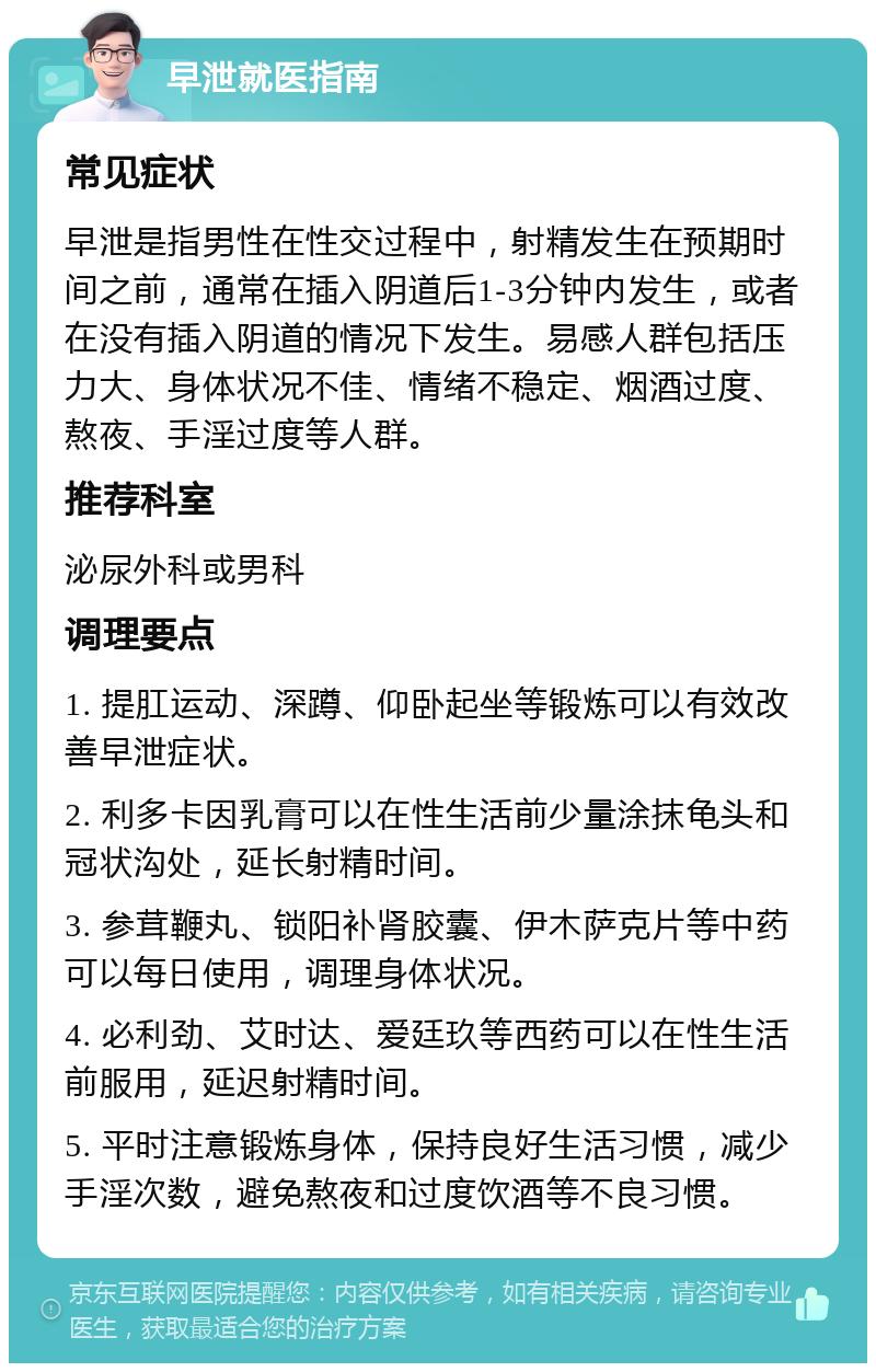 早泄就医指南 常见症状 早泄是指男性在性交过程中，射精发生在预期时间之前，通常在插入阴道后1-3分钟内发生，或者在没有插入阴道的情况下发生。易感人群包括压力大、身体状况不佳、情绪不稳定、烟酒过度、熬夜、手淫过度等人群。 推荐科室 泌尿外科或男科 调理要点 1. 提肛运动、深蹲、仰卧起坐等锻炼可以有效改善早泄症状。 2. 利多卡因乳膏可以在性生活前少量涂抹龟头和冠状沟处，延长射精时间。 3. 参茸鞭丸、锁阳补肾胶囊、伊木萨克片等中药可以每日使用，调理身体状况。 4. 必利劲、艾时达、爱廷玖等西药可以在性生活前服用，延迟射精时间。 5. 平时注意锻炼身体，保持良好生活习惯，减少手淫次数，避免熬夜和过度饮酒等不良习惯。