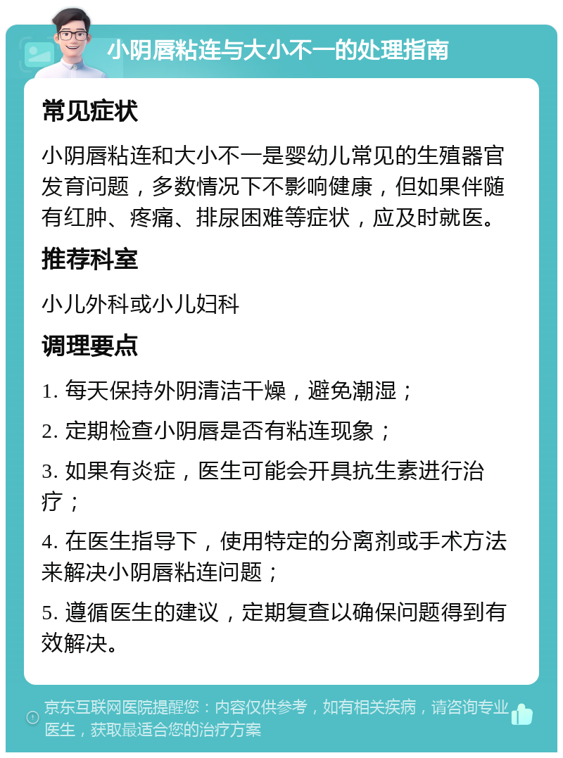 小阴唇粘连与大小不一的处理指南 常见症状 小阴唇粘连和大小不一是婴幼儿常见的生殖器官发育问题，多数情况下不影响健康，但如果伴随有红肿、疼痛、排尿困难等症状，应及时就医。 推荐科室 小儿外科或小儿妇科 调理要点 1. 每天保持外阴清洁干燥，避免潮湿； 2. 定期检查小阴唇是否有粘连现象； 3. 如果有炎症，医生可能会开具抗生素进行治疗； 4. 在医生指导下，使用特定的分离剂或手术方法来解决小阴唇粘连问题； 5. 遵循医生的建议，定期复查以确保问题得到有效解决。