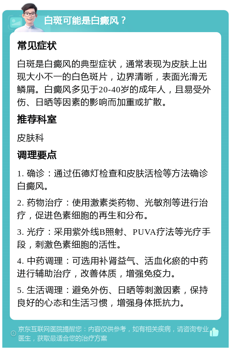 白斑可能是白癜风？ 常见症状 白斑是白癜风的典型症状，通常表现为皮肤上出现大小不一的白色斑片，边界清晰，表面光滑无鳞屑。白癜风多见于20-40岁的成年人，且易受外伤、日晒等因素的影响而加重或扩散。 推荐科室 皮肤科 调理要点 1. 确诊：通过伍德灯检查和皮肤活检等方法确诊白癜风。 2. 药物治疗：使用激素类药物、光敏剂等进行治疗，促进色素细胞的再生和分布。 3. 光疗：采用紫外线B照射、PUVA疗法等光疗手段，刺激色素细胞的活性。 4. 中药调理：可选用补肾益气、活血化瘀的中药进行辅助治疗，改善体质，增强免疫力。 5. 生活调理：避免外伤、日晒等刺激因素，保持良好的心态和生活习惯，增强身体抵抗力。