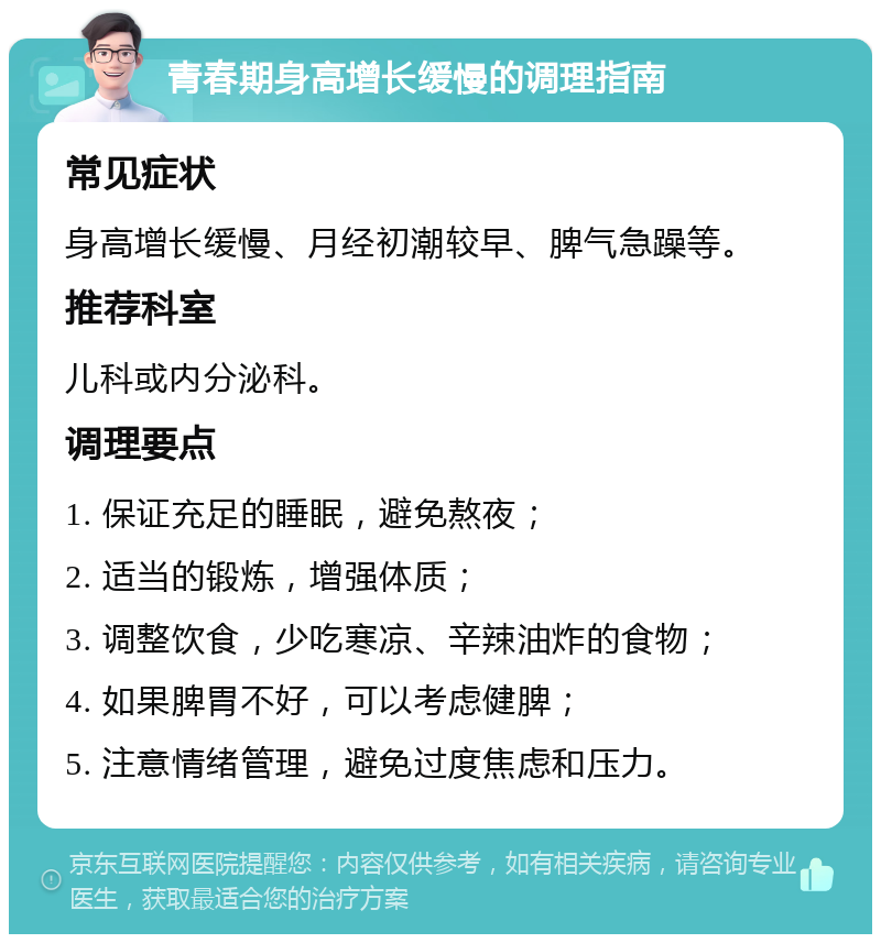 青春期身高增长缓慢的调理指南 常见症状 身高增长缓慢、月经初潮较早、脾气急躁等。 推荐科室 儿科或内分泌科。 调理要点 1. 保证充足的睡眠，避免熬夜； 2. 适当的锻炼，增强体质； 3. 调整饮食，少吃寒凉、辛辣油炸的食物； 4. 如果脾胃不好，可以考虑健脾； 5. 注意情绪管理，避免过度焦虑和压力。