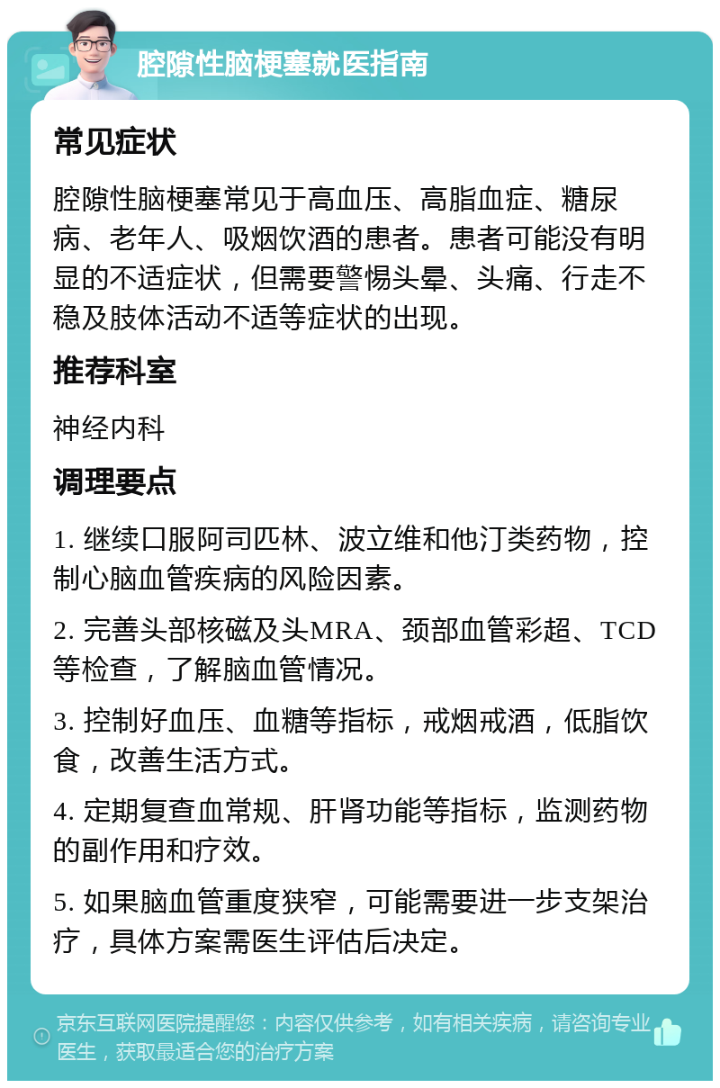 腔隙性脑梗塞就医指南 常见症状 腔隙性脑梗塞常见于高血压、高脂血症、糖尿病、老年人、吸烟饮酒的患者。患者可能没有明显的不适症状，但需要警惕头晕、头痛、行走不稳及肢体活动不适等症状的出现。 推荐科室 神经内科 调理要点 1. 继续口服阿司匹林、波立维和他汀类药物，控制心脑血管疾病的风险因素。 2. 完善头部核磁及头MRA、颈部血管彩超、TCD等检查，了解脑血管情况。 3. 控制好血压、血糖等指标，戒烟戒酒，低脂饮食，改善生活方式。 4. 定期复查血常规、肝肾功能等指标，监测药物的副作用和疗效。 5. 如果脑血管重度狭窄，可能需要进一步支架治疗，具体方案需医生评估后决定。