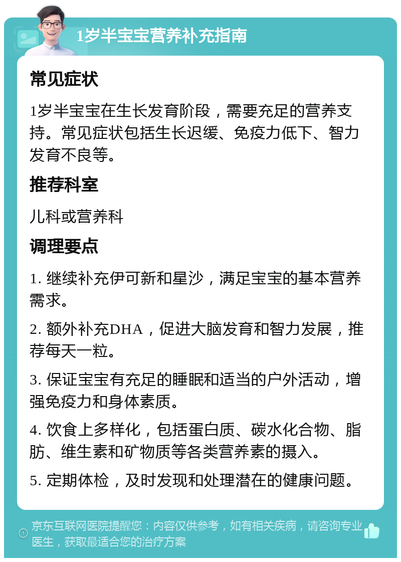 1岁半宝宝营养补充指南 常见症状 1岁半宝宝在生长发育阶段，需要充足的营养支持。常见症状包括生长迟缓、免疫力低下、智力发育不良等。 推荐科室 儿科或营养科 调理要点 1. 继续补充伊可新和星沙，满足宝宝的基本营养需求。 2. 额外补充DHA，促进大脑发育和智力发展，推荐每天一粒。 3. 保证宝宝有充足的睡眠和适当的户外活动，增强免疫力和身体素质。 4. 饮食上多样化，包括蛋白质、碳水化合物、脂肪、维生素和矿物质等各类营养素的摄入。 5. 定期体检，及时发现和处理潜在的健康问题。