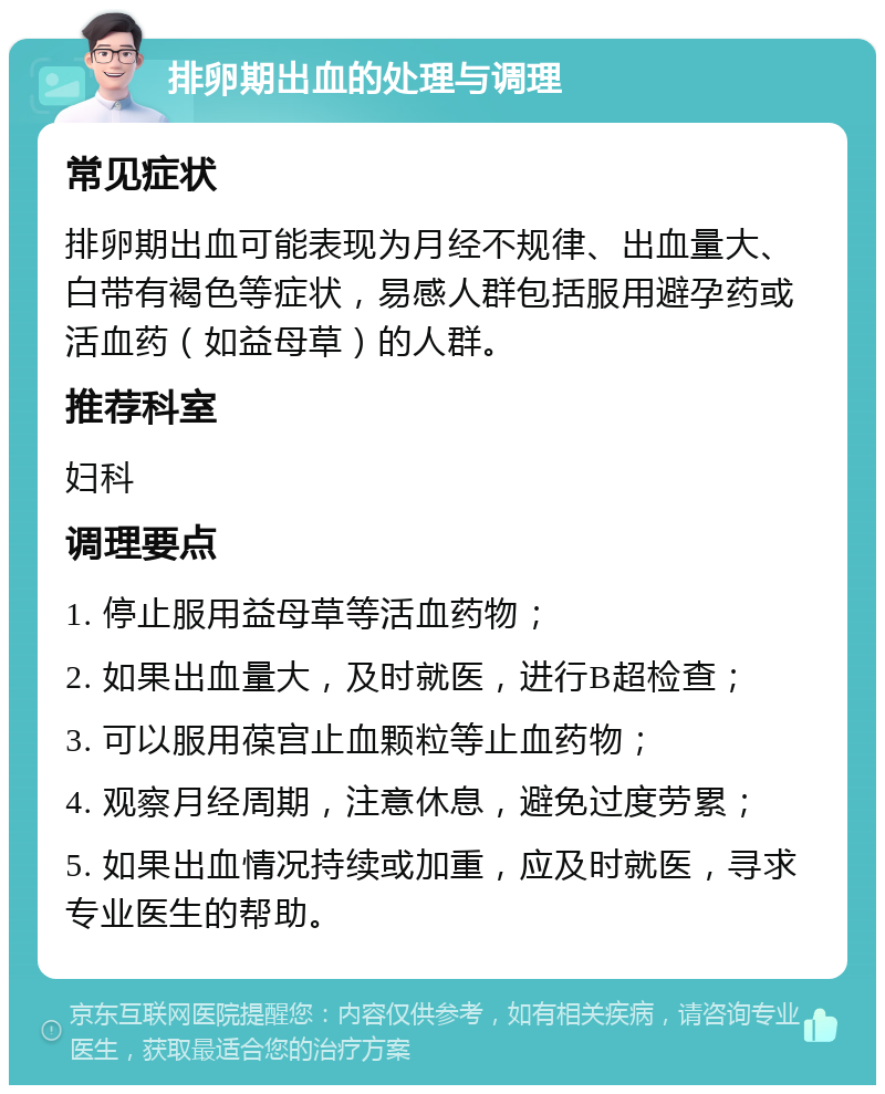 排卵期出血的处理与调理 常见症状 排卵期出血可能表现为月经不规律、出血量大、白带有褐色等症状，易感人群包括服用避孕药或活血药（如益母草）的人群。 推荐科室 妇科 调理要点 1. 停止服用益母草等活血药物； 2. 如果出血量大，及时就医，进行B超检查； 3. 可以服用葆宫止血颗粒等止血药物； 4. 观察月经周期，注意休息，避免过度劳累； 5. 如果出血情况持续或加重，应及时就医，寻求专业医生的帮助。