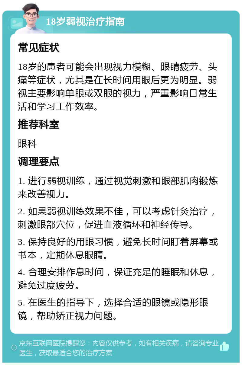 18岁弱视治疗指南 常见症状 18岁的患者可能会出现视力模糊、眼睛疲劳、头痛等症状，尤其是在长时间用眼后更为明显。弱视主要影响单眼或双眼的视力，严重影响日常生活和学习工作效率。 推荐科室 眼科 调理要点 1. 进行弱视训练，通过视觉刺激和眼部肌肉锻炼来改善视力。 2. 如果弱视训练效果不佳，可以考虑针灸治疗，刺激眼部穴位，促进血液循环和神经传导。 3. 保持良好的用眼习惯，避免长时间盯着屏幕或书本，定期休息眼睛。 4. 合理安排作息时间，保证充足的睡眠和休息，避免过度疲劳。 5. 在医生的指导下，选择合适的眼镜或隐形眼镜，帮助矫正视力问题。