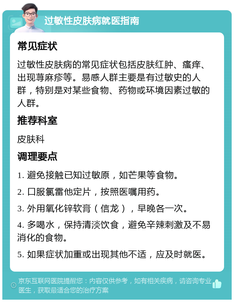 过敏性皮肤病就医指南 常见症状 过敏性皮肤病的常见症状包括皮肤红肿、瘙痒、出现荨麻疹等。易感人群主要是有过敏史的人群，特别是对某些食物、药物或环境因素过敏的人群。 推荐科室 皮肤科 调理要点 1. 避免接触已知过敏原，如芒果等食物。 2. 口服氯雷他定片，按照医嘱用药。 3. 外用氧化锌软膏（信龙），早晚各一次。 4. 多喝水，保持清淡饮食，避免辛辣刺激及不易消化的食物。 5. 如果症状加重或出现其他不适，应及时就医。