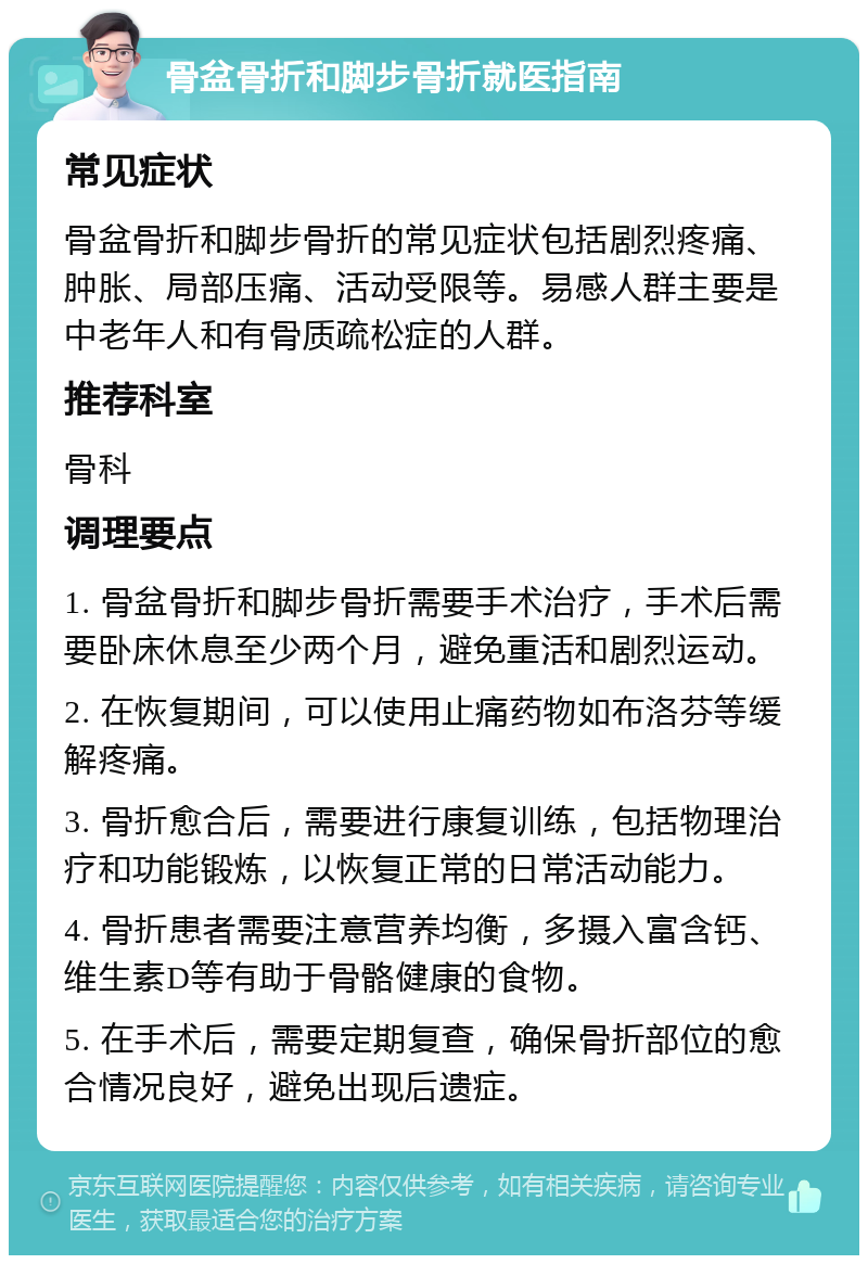 骨盆骨折和脚步骨折就医指南 常见症状 骨盆骨折和脚步骨折的常见症状包括剧烈疼痛、肿胀、局部压痛、活动受限等。易感人群主要是中老年人和有骨质疏松症的人群。 推荐科室 骨科 调理要点 1. 骨盆骨折和脚步骨折需要手术治疗，手术后需要卧床休息至少两个月，避免重活和剧烈运动。 2. 在恢复期间，可以使用止痛药物如布洛芬等缓解疼痛。 3. 骨折愈合后，需要进行康复训练，包括物理治疗和功能锻炼，以恢复正常的日常活动能力。 4. 骨折患者需要注意营养均衡，多摄入富含钙、维生素D等有助于骨骼健康的食物。 5. 在手术后，需要定期复查，确保骨折部位的愈合情况良好，避免出现后遗症。