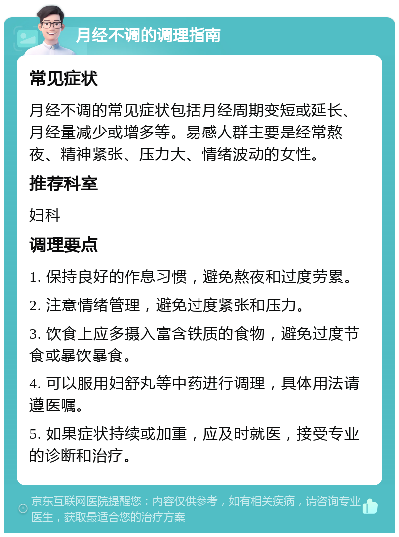 月经不调的调理指南 常见症状 月经不调的常见症状包括月经周期变短或延长、月经量减少或增多等。易感人群主要是经常熬夜、精神紧张、压力大、情绪波动的女性。 推荐科室 妇科 调理要点 1. 保持良好的作息习惯，避免熬夜和过度劳累。 2. 注意情绪管理，避免过度紧张和压力。 3. 饮食上应多摄入富含铁质的食物，避免过度节食或暴饮暴食。 4. 可以服用妇舒丸等中药进行调理，具体用法请遵医嘱。 5. 如果症状持续或加重，应及时就医，接受专业的诊断和治疗。