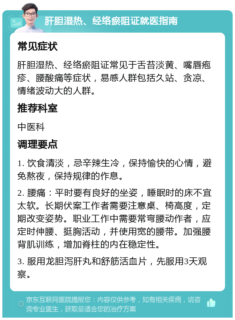 肝胆湿热、经络瘀阻证就医指南 常见症状 肝胆湿热、经络瘀阻证常见于舌苔淡黄、嘴唇疱疹、腰酸痛等症状，易感人群包括久站、贪凉、情绪波动大的人群。 推荐科室 中医科 调理要点 1. 饮食清淡，忌辛辣生冷，保持愉快的心情，避免熬夜，保持规律的作息。 2. 腰痛：平时要有良好的坐姿，睡眠时的床不宜太软。长期伏案工作者需要注意桌、椅高度，定期改变姿势。职业工作中需要常弯腰动作者，应定时伸腰、挺胸活动，并使用宽的腰带。加强腰背肌训练，增加脊柱的内在稳定性。 3. 服用龙胆泻肝丸和舒筋活血片，先服用3天观察。