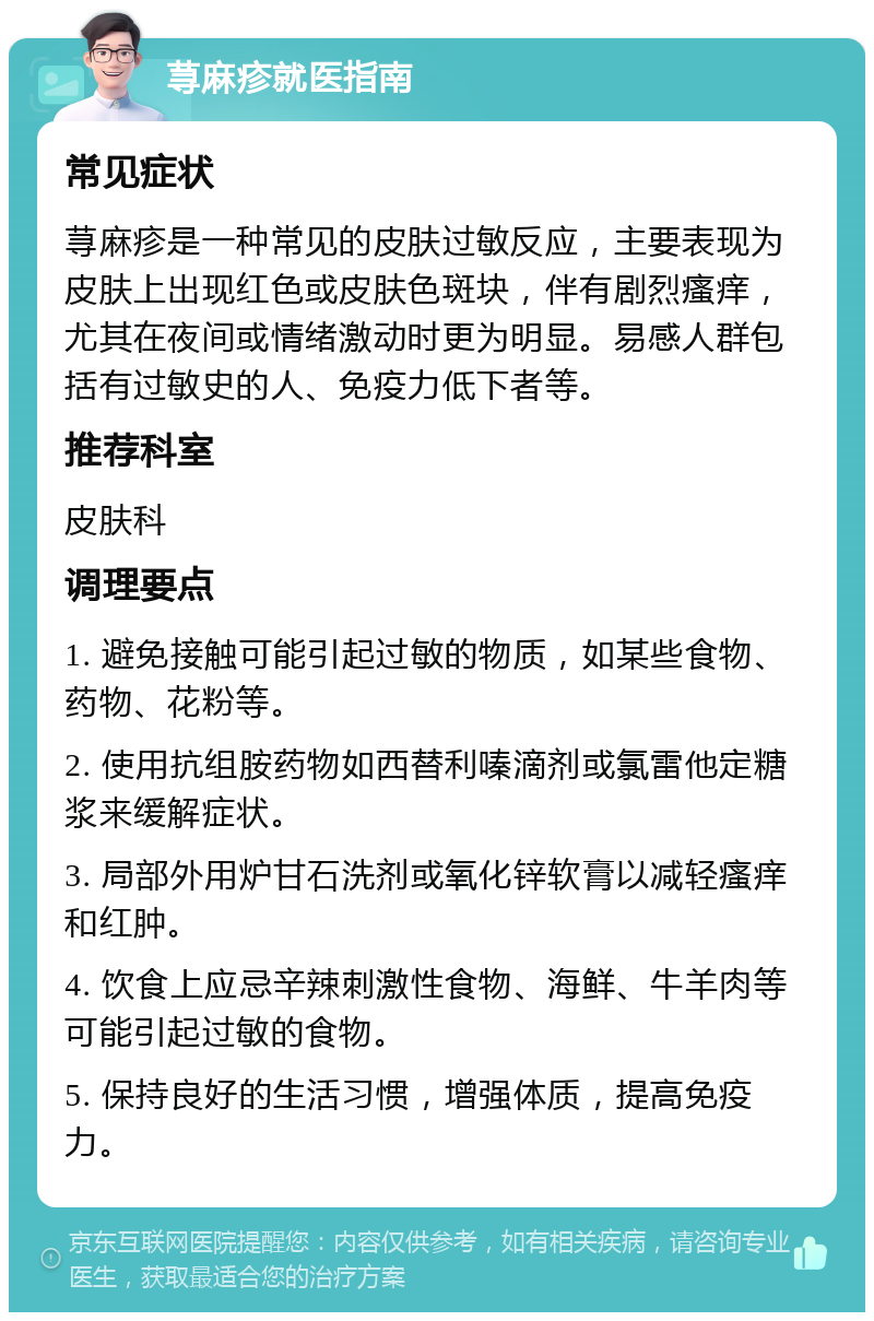 荨麻疹就医指南 常见症状 荨麻疹是一种常见的皮肤过敏反应，主要表现为皮肤上出现红色或皮肤色斑块，伴有剧烈瘙痒，尤其在夜间或情绪激动时更为明显。易感人群包括有过敏史的人、免疫力低下者等。 推荐科室 皮肤科 调理要点 1. 避免接触可能引起过敏的物质，如某些食物、药物、花粉等。 2. 使用抗组胺药物如西替利嗪滴剂或氯雷他定糖浆来缓解症状。 3. 局部外用炉甘石洗剂或氧化锌软膏以减轻瘙痒和红肿。 4. 饮食上应忌辛辣刺激性食物、海鲜、牛羊肉等可能引起过敏的食物。 5. 保持良好的生活习惯，增强体质，提高免疫力。