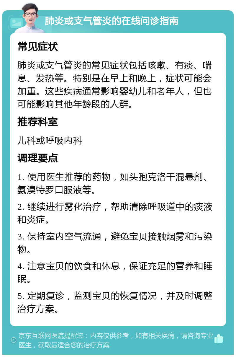 肺炎或支气管炎的在线问诊指南 常见症状 肺炎或支气管炎的常见症状包括咳嗽、有痰、喘息、发热等。特别是在早上和晚上，症状可能会加重。这些疾病通常影响婴幼儿和老年人，但也可能影响其他年龄段的人群。 推荐科室 儿科或呼吸内科 调理要点 1. 使用医生推荐的药物，如头孢克洛干混悬剂、氨溴特罗口服液等。 2. 继续进行雾化治疗，帮助清除呼吸道中的痰液和炎症。 3. 保持室内空气流通，避免宝贝接触烟雾和污染物。 4. 注意宝贝的饮食和休息，保证充足的营养和睡眠。 5. 定期复诊，监测宝贝的恢复情况，并及时调整治疗方案。