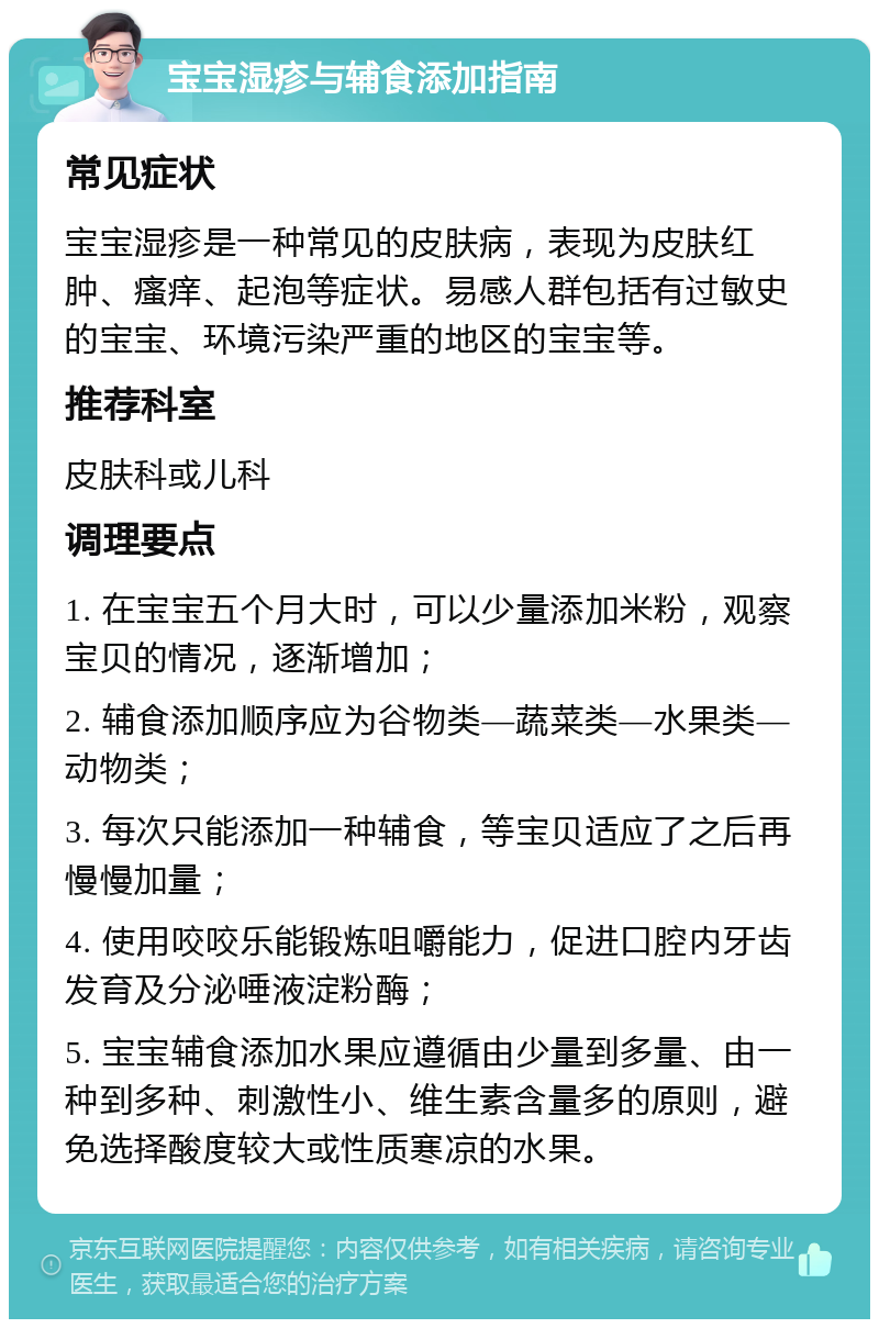 宝宝湿疹与辅食添加指南 常见症状 宝宝湿疹是一种常见的皮肤病，表现为皮肤红肿、瘙痒、起泡等症状。易感人群包括有过敏史的宝宝、环境污染严重的地区的宝宝等。 推荐科室 皮肤科或儿科 调理要点 1. 在宝宝五个月大时，可以少量添加米粉，观察宝贝的情况，逐渐增加； 2. 辅食添加顺序应为谷物类—蔬菜类—水果类—动物类； 3. 每次只能添加一种辅食，等宝贝适应了之后再慢慢加量； 4. 使用咬咬乐能锻炼咀嚼能力，促进口腔内牙齿发育及分泌唾液淀粉酶； 5. 宝宝辅食添加水果应遵循由少量到多量、由一种到多种、刺激性小、维生素含量多的原则，避免选择酸度较大或性质寒凉的水果。