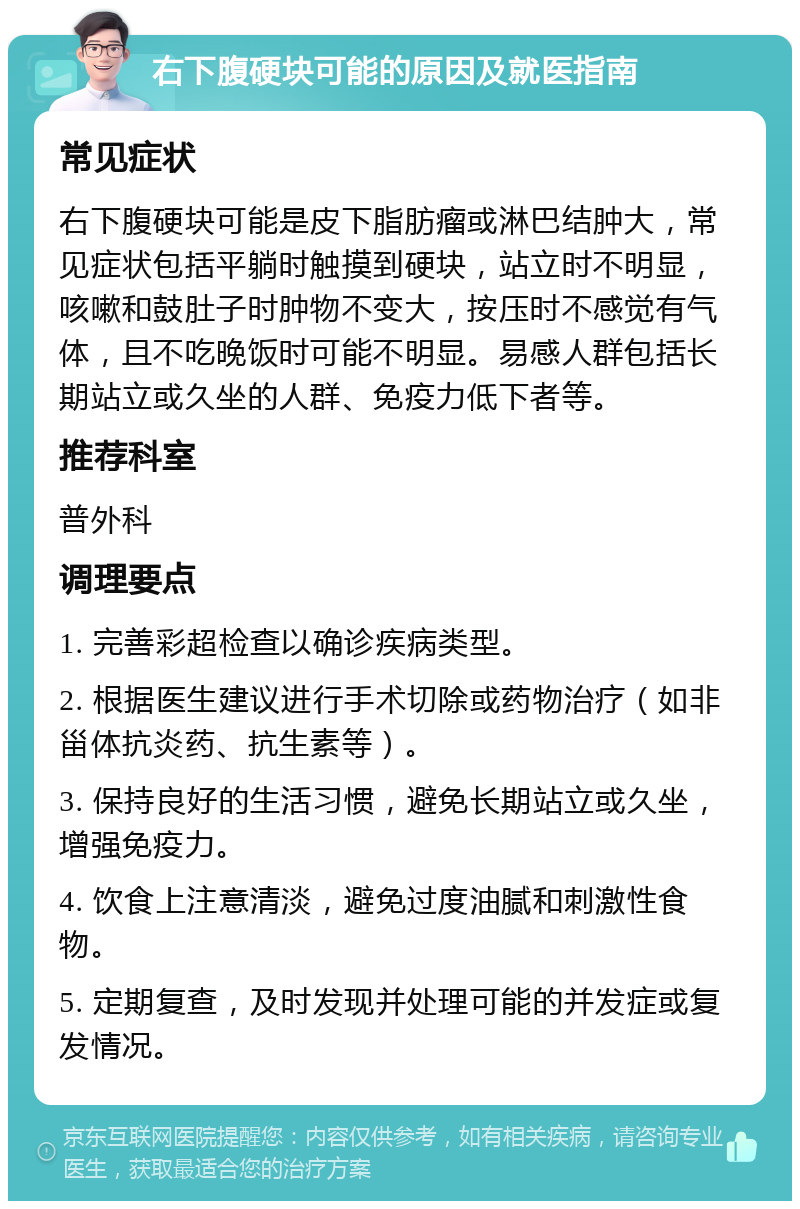 右下腹硬块可能的原因及就医指南 常见症状 右下腹硬块可能是皮下脂肪瘤或淋巴结肿大，常见症状包括平躺时触摸到硬块，站立时不明显，咳嗽和鼓肚子时肿物不变大，按压时不感觉有气体，且不吃晚饭时可能不明显。易感人群包括长期站立或久坐的人群、免疫力低下者等。 推荐科室 普外科 调理要点 1. 完善彩超检查以确诊疾病类型。 2. 根据医生建议进行手术切除或药物治疗（如非甾体抗炎药、抗生素等）。 3. 保持良好的生活习惯，避免长期站立或久坐，增强免疫力。 4. 饮食上注意清淡，避免过度油腻和刺激性食物。 5. 定期复查，及时发现并处理可能的并发症或复发情况。