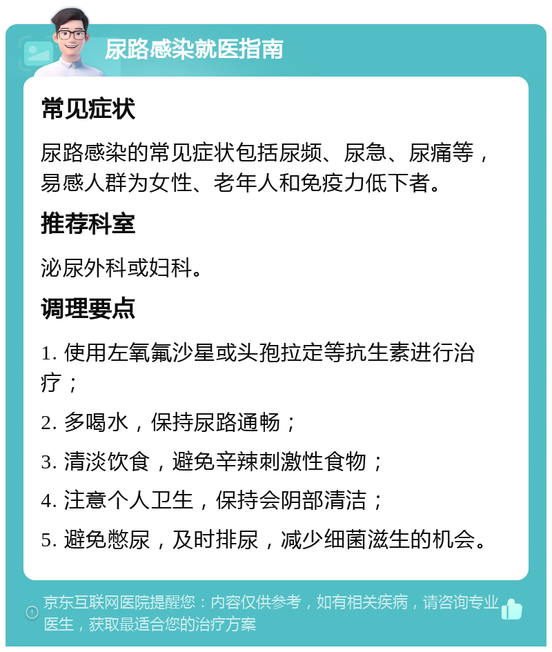 尿路感染就医指南 常见症状 尿路感染的常见症状包括尿频、尿急、尿痛等，易感人群为女性、老年人和免疫力低下者。 推荐科室 泌尿外科或妇科。 调理要点 1. 使用左氧氟沙星或头孢拉定等抗生素进行治疗； 2. 多喝水，保持尿路通畅； 3. 清淡饮食，避免辛辣刺激性食物； 4. 注意个人卫生，保持会阴部清洁； 5. 避免憋尿，及时排尿，减少细菌滋生的机会。