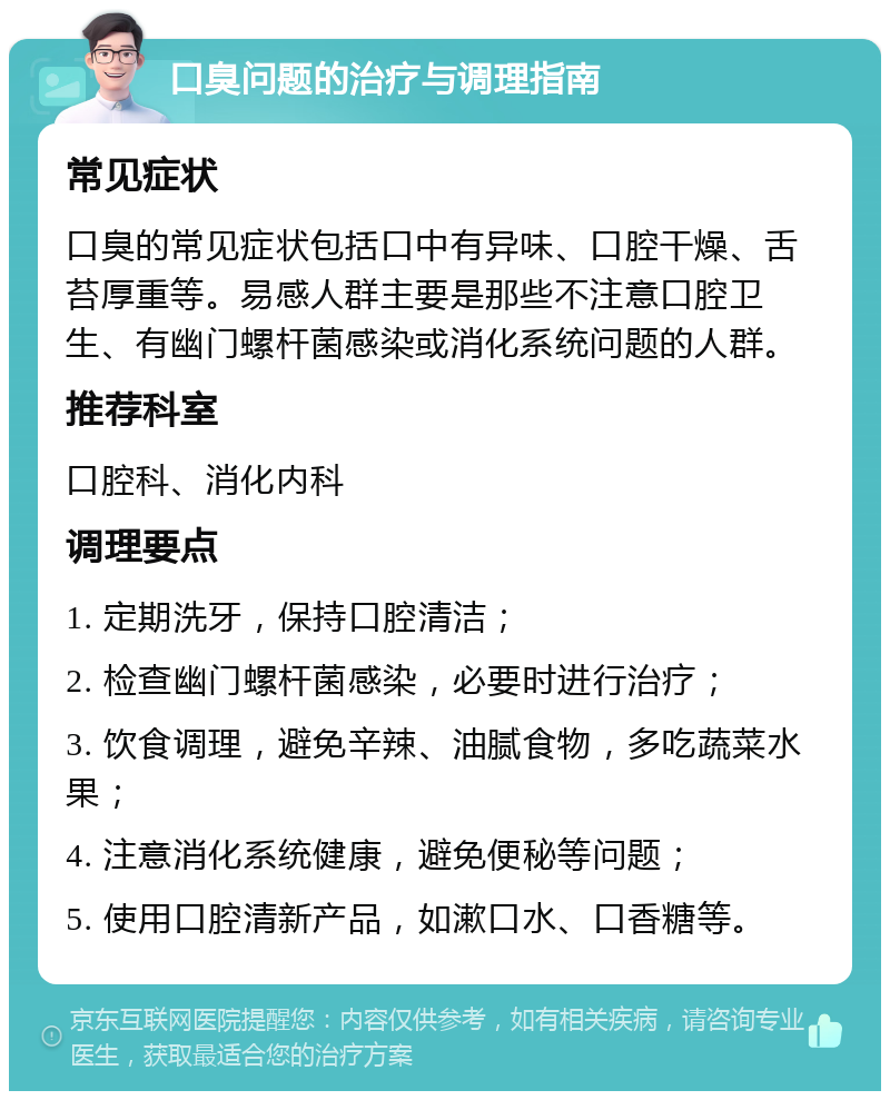 口臭问题的治疗与调理指南 常见症状 口臭的常见症状包括口中有异味、口腔干燥、舌苔厚重等。易感人群主要是那些不注意口腔卫生、有幽门螺杆菌感染或消化系统问题的人群。 推荐科室 口腔科、消化内科 调理要点 1. 定期洗牙，保持口腔清洁； 2. 检查幽门螺杆菌感染，必要时进行治疗； 3. 饮食调理，避免辛辣、油腻食物，多吃蔬菜水果； 4. 注意消化系统健康，避免便秘等问题； 5. 使用口腔清新产品，如漱口水、口香糖等。