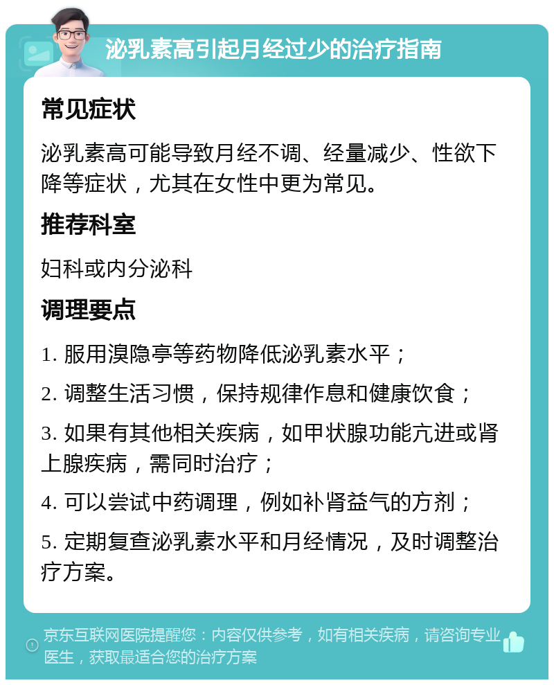 泌乳素高引起月经过少的治疗指南 常见症状 泌乳素高可能导致月经不调、经量减少、性欲下降等症状，尤其在女性中更为常见。 推荐科室 妇科或内分泌科 调理要点 1. 服用溴隐亭等药物降低泌乳素水平； 2. 调整生活习惯，保持规律作息和健康饮食； 3. 如果有其他相关疾病，如甲状腺功能亢进或肾上腺疾病，需同时治疗； 4. 可以尝试中药调理，例如补肾益气的方剂； 5. 定期复查泌乳素水平和月经情况，及时调整治疗方案。