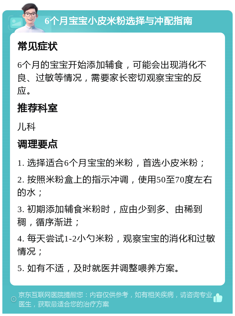 6个月宝宝小皮米粉选择与冲配指南 常见症状 6个月的宝宝开始添加辅食，可能会出现消化不良、过敏等情况，需要家长密切观察宝宝的反应。 推荐科室 儿科 调理要点 1. 选择适合6个月宝宝的米粉，首选小皮米粉； 2. 按照米粉盒上的指示冲调，使用50至70度左右的水； 3. 初期添加辅食米粉时，应由少到多、由稀到稠，循序渐进； 4. 每天尝试1-2小勺米粉，观察宝宝的消化和过敏情况； 5. 如有不适，及时就医并调整喂养方案。