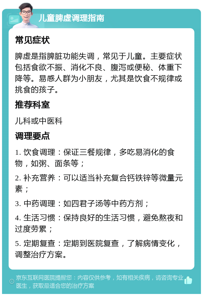 儿童脾虚调理指南 常见症状 脾虚是指脾脏功能失调，常见于儿童。主要症状包括食欲不振、消化不良、腹泻或便秘、体重下降等。易感人群为小朋友，尤其是饮食不规律或挑食的孩子。 推荐科室 儿科或中医科 调理要点 1. 饮食调理：保证三餐规律，多吃易消化的食物，如粥、面条等； 2. 补充营养：可以适当补充复合钙铁锌等微量元素； 3. 中药调理：如四君子汤等中药方剂； 4. 生活习惯：保持良好的生活习惯，避免熬夜和过度劳累； 5. 定期复查：定期到医院复查，了解病情变化，调整治疗方案。