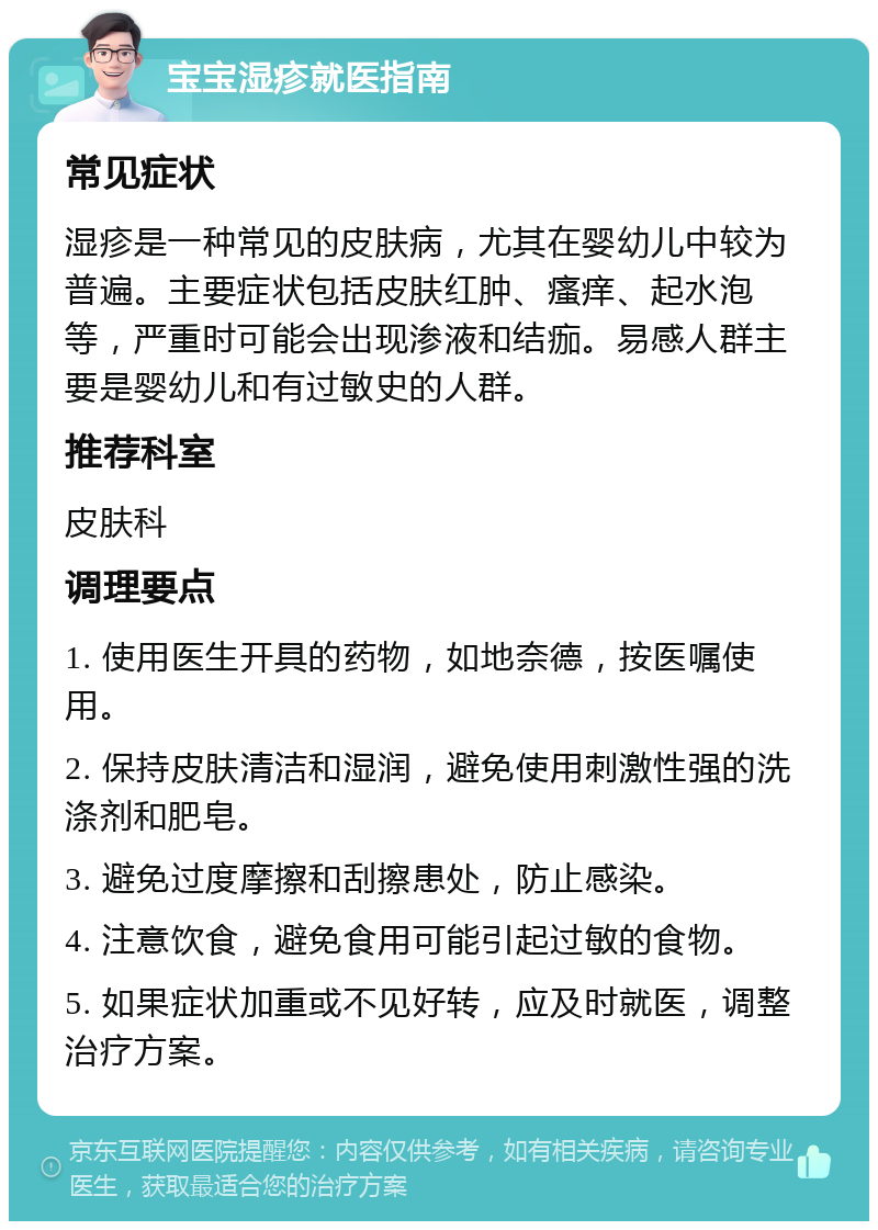 宝宝湿疹就医指南 常见症状 湿疹是一种常见的皮肤病，尤其在婴幼儿中较为普遍。主要症状包括皮肤红肿、瘙痒、起水泡等，严重时可能会出现渗液和结痂。易感人群主要是婴幼儿和有过敏史的人群。 推荐科室 皮肤科 调理要点 1. 使用医生开具的药物，如地奈德，按医嘱使用。 2. 保持皮肤清洁和湿润，避免使用刺激性强的洗涤剂和肥皂。 3. 避免过度摩擦和刮擦患处，防止感染。 4. 注意饮食，避免食用可能引起过敏的食物。 5. 如果症状加重或不见好转，应及时就医，调整治疗方案。