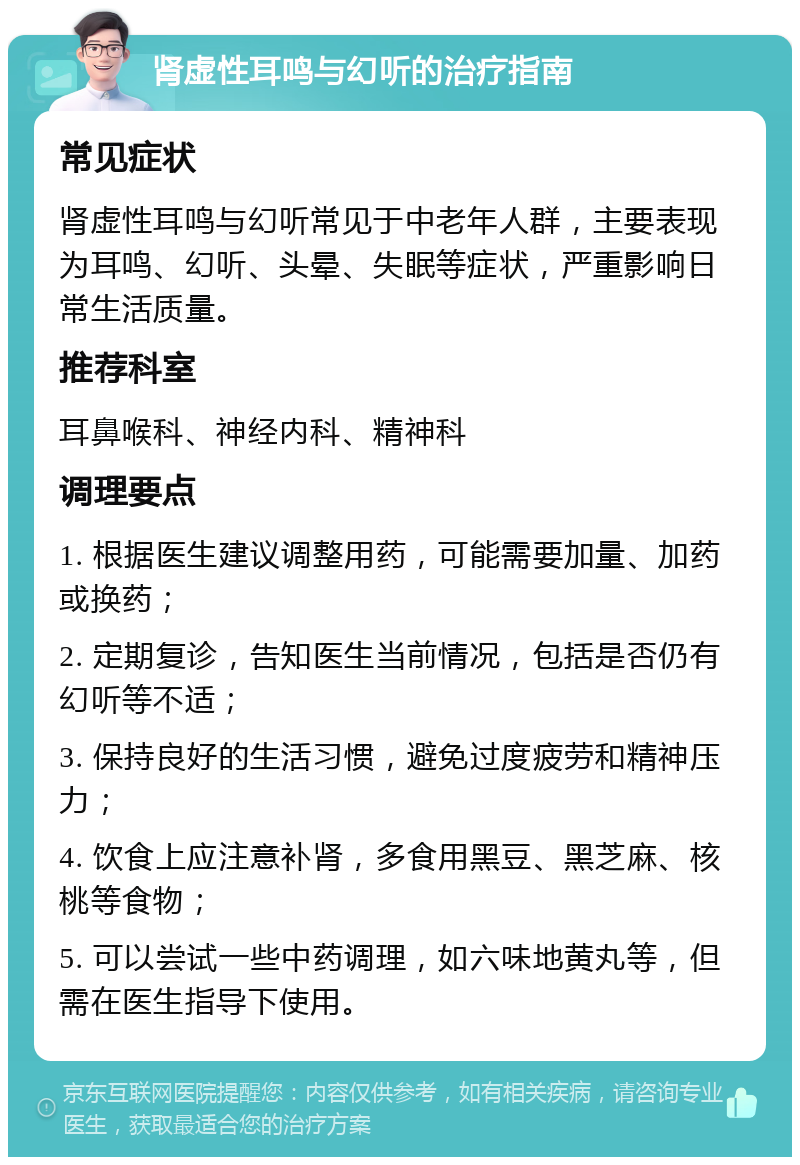 肾虚性耳鸣与幻听的治疗指南 常见症状 肾虚性耳鸣与幻听常见于中老年人群，主要表现为耳鸣、幻听、头晕、失眠等症状，严重影响日常生活质量。 推荐科室 耳鼻喉科、神经内科、精神科 调理要点 1. 根据医生建议调整用药，可能需要加量、加药或换药； 2. 定期复诊，告知医生当前情况，包括是否仍有幻听等不适； 3. 保持良好的生活习惯，避免过度疲劳和精神压力； 4. 饮食上应注意补肾，多食用黑豆、黑芝麻、核桃等食物； 5. 可以尝试一些中药调理，如六味地黄丸等，但需在医生指导下使用。