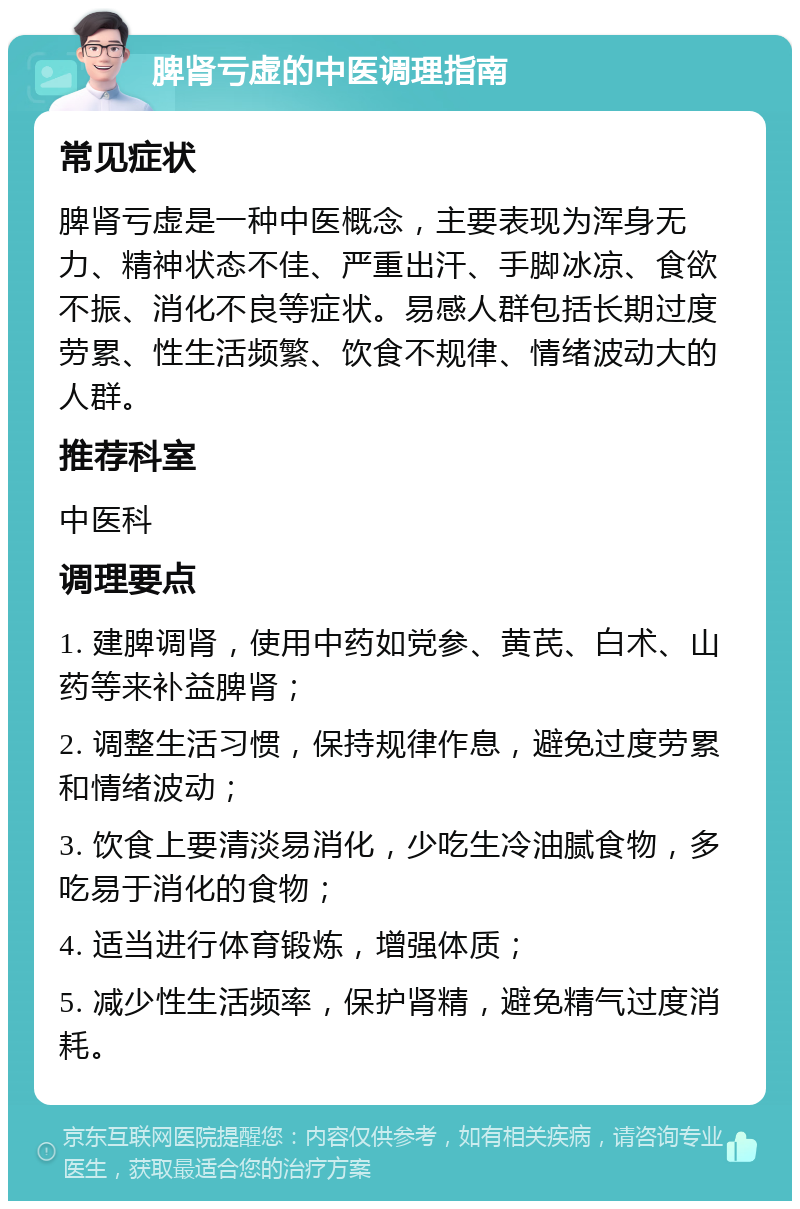 脾肾亏虚的中医调理指南 常见症状 脾肾亏虚是一种中医概念，主要表现为浑身无力、精神状态不佳、严重出汗、手脚冰凉、食欲不振、消化不良等症状。易感人群包括长期过度劳累、性生活频繁、饮食不规律、情绪波动大的人群。 推荐科室 中医科 调理要点 1. 建脾调肾，使用中药如党参、黄芪、白术、山药等来补益脾肾； 2. 调整生活习惯，保持规律作息，避免过度劳累和情绪波动； 3. 饮食上要清淡易消化，少吃生冷油腻食物，多吃易于消化的食物； 4. 适当进行体育锻炼，增强体质； 5. 减少性生活频率，保护肾精，避免精气过度消耗。