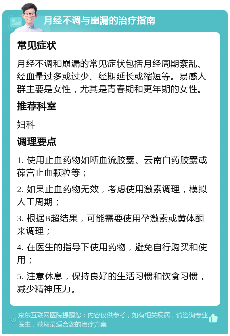 月经不调与崩漏的治疗指南 常见症状 月经不调和崩漏的常见症状包括月经周期紊乱、经血量过多或过少、经期延长或缩短等。易感人群主要是女性，尤其是青春期和更年期的女性。 推荐科室 妇科 调理要点 1. 使用止血药物如断血流胶囊、云南白药胶囊或葆宫止血颗粒等； 2. 如果止血药物无效，考虑使用激素调理，模拟人工周期； 3. 根据B超结果，可能需要使用孕激素或黄体酮来调理； 4. 在医生的指导下使用药物，避免自行购买和使用； 5. 注意休息，保持良好的生活习惯和饮食习惯，减少精神压力。