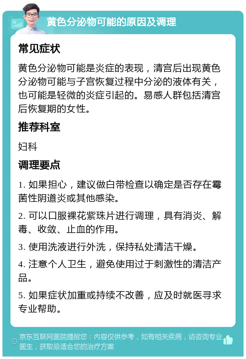 黄色分泌物可能的原因及调理 常见症状 黄色分泌物可能是炎症的表现，清宫后出现黄色分泌物可能与子宫恢复过程中分泌的液体有关，也可能是轻微的炎症引起的。易感人群包括清宫后恢复期的女性。 推荐科室 妇科 调理要点 1. 如果担心，建议做白带检查以确定是否存在霉菌性阴道炎或其他感染。 2. 可以口服裸花紫珠片进行调理，具有消炎、解毒、收敛、止血的作用。 3. 使用洗液进行外洗，保持私处清洁干燥。 4. 注意个人卫生，避免使用过于刺激性的清洁产品。 5. 如果症状加重或持续不改善，应及时就医寻求专业帮助。