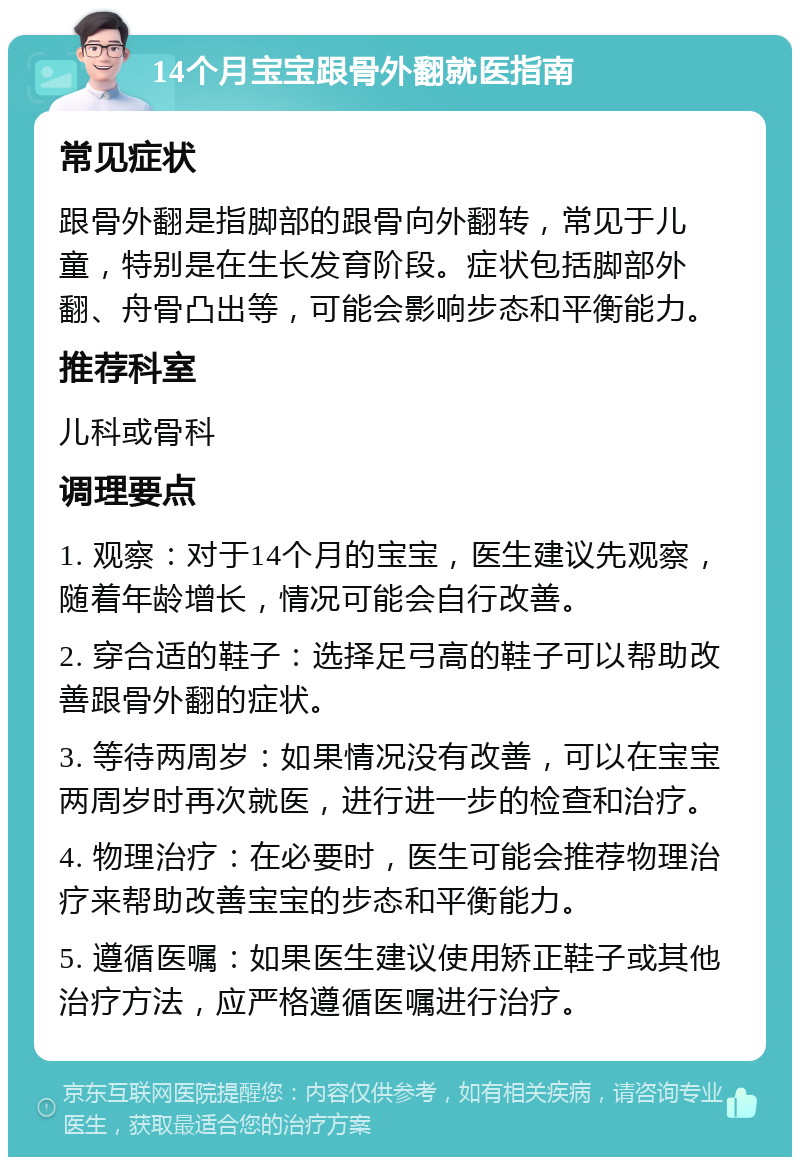 14个月宝宝跟骨外翻就医指南 常见症状 跟骨外翻是指脚部的跟骨向外翻转，常见于儿童，特别是在生长发育阶段。症状包括脚部外翻、舟骨凸出等，可能会影响步态和平衡能力。 推荐科室 儿科或骨科 调理要点 1. 观察：对于14个月的宝宝，医生建议先观察，随着年龄增长，情况可能会自行改善。 2. 穿合适的鞋子：选择足弓高的鞋子可以帮助改善跟骨外翻的症状。 3. 等待两周岁：如果情况没有改善，可以在宝宝两周岁时再次就医，进行进一步的检查和治疗。 4. 物理治疗：在必要时，医生可能会推荐物理治疗来帮助改善宝宝的步态和平衡能力。 5. 遵循医嘱：如果医生建议使用矫正鞋子或其他治疗方法，应严格遵循医嘱进行治疗。