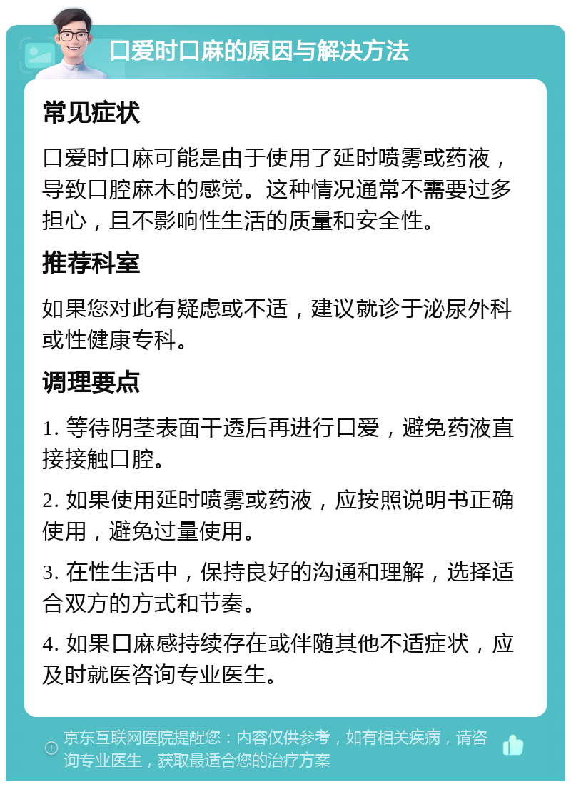 口爱时口麻的原因与解决方法 常见症状 口爱时口麻可能是由于使用了延时喷雾或药液，导致口腔麻木的感觉。这种情况通常不需要过多担心，且不影响性生活的质量和安全性。 推荐科室 如果您对此有疑虑或不适，建议就诊于泌尿外科或性健康专科。 调理要点 1. 等待阴茎表面干透后再进行口爱，避免药液直接接触口腔。 2. 如果使用延时喷雾或药液，应按照说明书正确使用，避免过量使用。 3. 在性生活中，保持良好的沟通和理解，选择适合双方的方式和节奏。 4. 如果口麻感持续存在或伴随其他不适症状，应及时就医咨询专业医生。