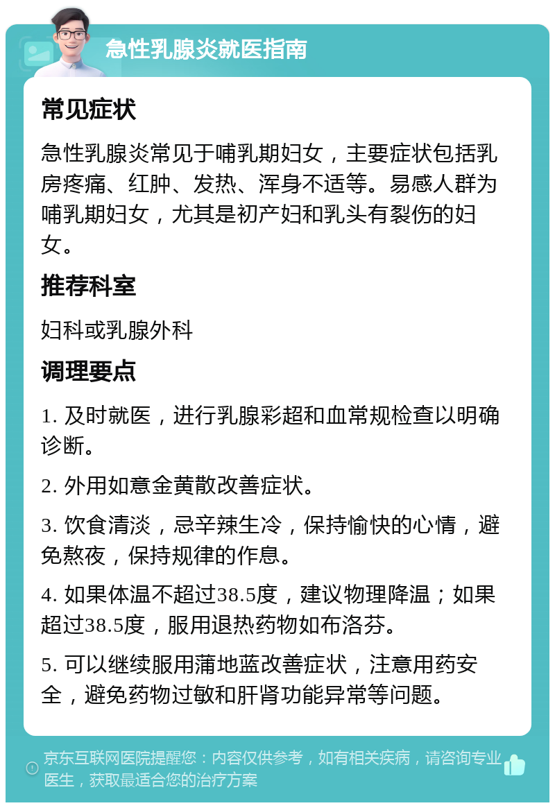 急性乳腺炎就医指南 常见症状 急性乳腺炎常见于哺乳期妇女，主要症状包括乳房疼痛、红肿、发热、浑身不适等。易感人群为哺乳期妇女，尤其是初产妇和乳头有裂伤的妇女。 推荐科室 妇科或乳腺外科 调理要点 1. 及时就医，进行乳腺彩超和血常规检查以明确诊断。 2. 外用如意金黄散改善症状。 3. 饮食清淡，忌辛辣生冷，保持愉快的心情，避免熬夜，保持规律的作息。 4. 如果体温不超过38.5度，建议物理降温；如果超过38.5度，服用退热药物如布洛芬。 5. 可以继续服用蒲地蓝改善症状，注意用药安全，避免药物过敏和肝肾功能异常等问题。