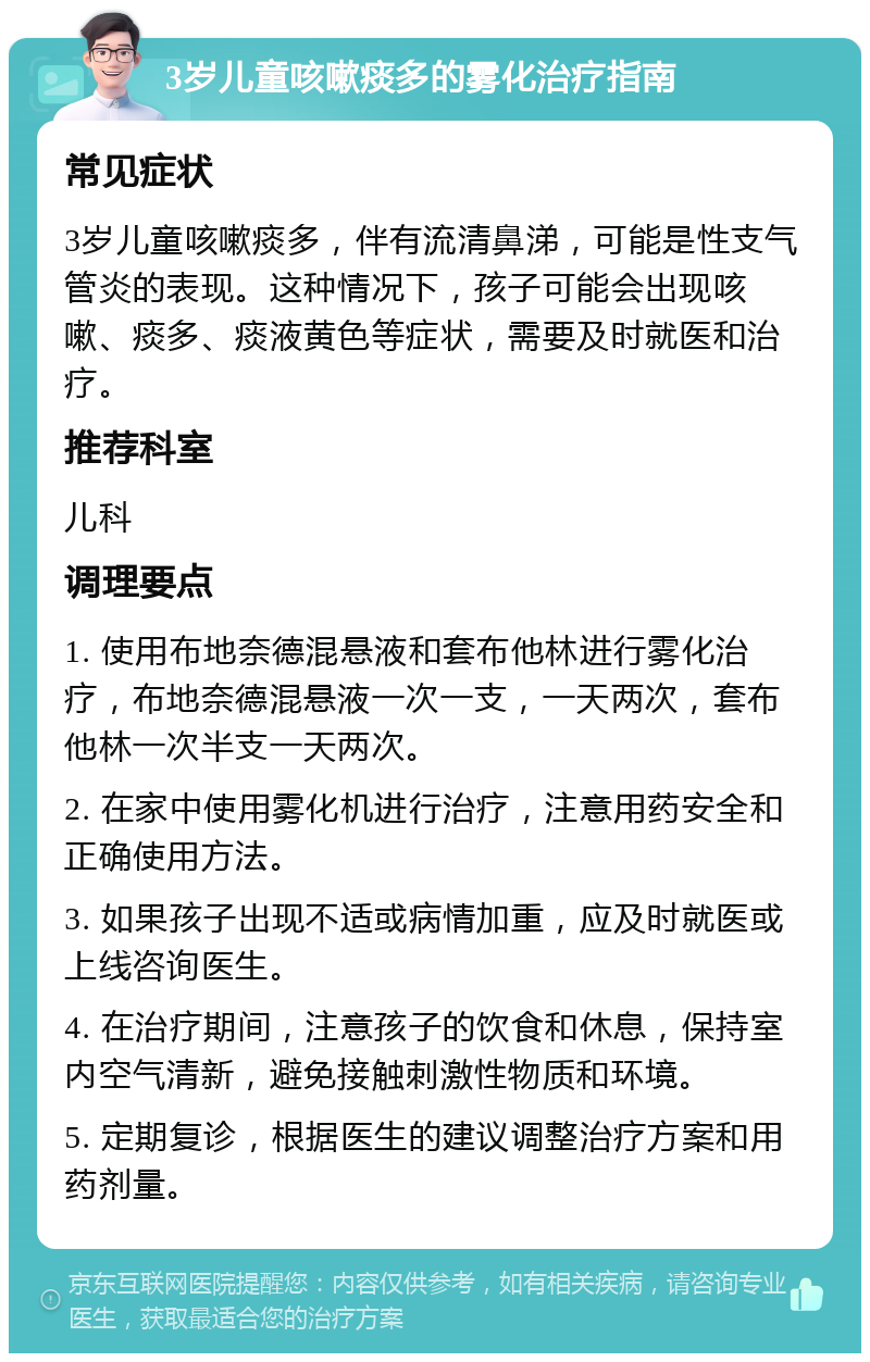 3岁儿童咳嗽痰多的雾化治疗指南 常见症状 3岁儿童咳嗽痰多，伴有流清鼻涕，可能是性支气管炎的表现。这种情况下，孩子可能会出现咳嗽、痰多、痰液黄色等症状，需要及时就医和治疗。 推荐科室 儿科 调理要点 1. 使用布地奈德混悬液和套布他林进行雾化治疗，布地奈德混悬液一次一支，一天两次，套布他林一次半支一天两次。 2. 在家中使用雾化机进行治疗，注意用药安全和正确使用方法。 3. 如果孩子出现不适或病情加重，应及时就医或上线咨询医生。 4. 在治疗期间，注意孩子的饮食和休息，保持室内空气清新，避免接触刺激性物质和环境。 5. 定期复诊，根据医生的建议调整治疗方案和用药剂量。