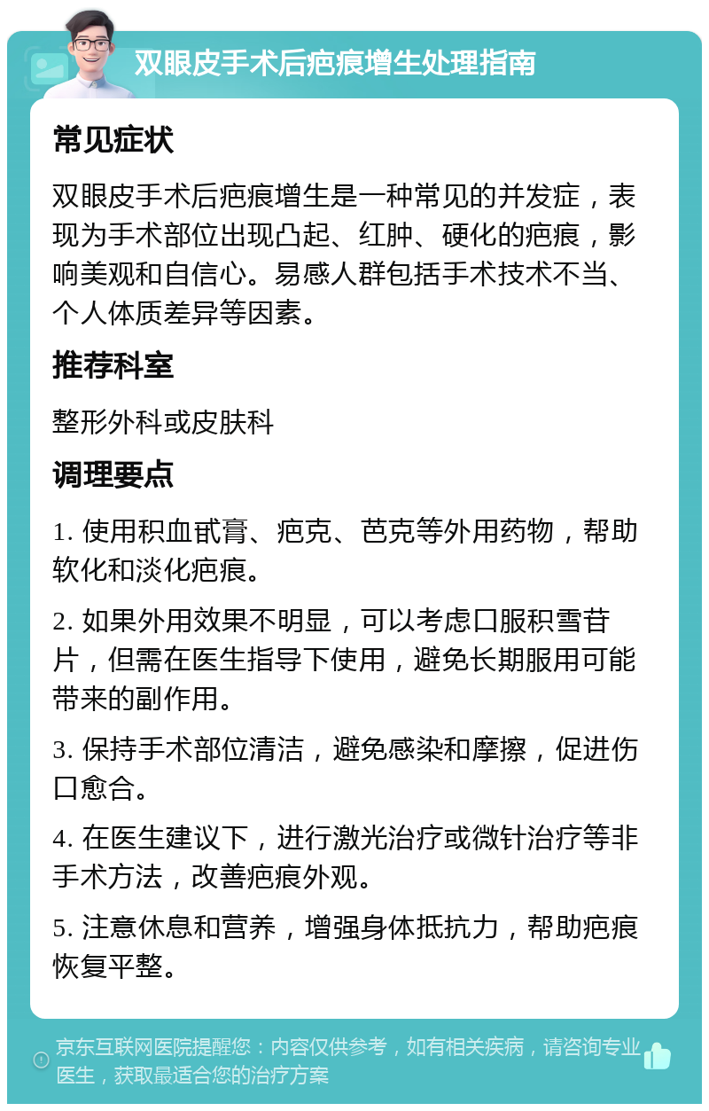 双眼皮手术后疤痕增生处理指南 常见症状 双眼皮手术后疤痕增生是一种常见的并发症，表现为手术部位出现凸起、红肿、硬化的疤痕，影响美观和自信心。易感人群包括手术技术不当、个人体质差异等因素。 推荐科室 整形外科或皮肤科 调理要点 1. 使用积血甙膏、疤克、芭克等外用药物，帮助软化和淡化疤痕。 2. 如果外用效果不明显，可以考虑口服积雪苷片，但需在医生指导下使用，避免长期服用可能带来的副作用。 3. 保持手术部位清洁，避免感染和摩擦，促进伤口愈合。 4. 在医生建议下，进行激光治疗或微针治疗等非手术方法，改善疤痕外观。 5. 注意休息和营养，增强身体抵抗力，帮助疤痕恢复平整。