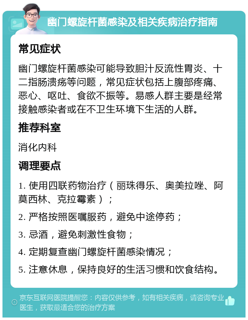 幽门螺旋杆菌感染及相关疾病治疗指南 常见症状 幽门螺旋杆菌感染可能导致胆汁反流性胃炎、十二指肠溃疡等问题，常见症状包括上腹部疼痛、恶心、呕吐、食欲不振等。易感人群主要是经常接触感染者或在不卫生环境下生活的人群。 推荐科室 消化内科 调理要点 1. 使用四联药物治疗（丽珠得乐、奥美拉唑、阿莫西林、克拉霉素）； 2. 严格按照医嘱服药，避免中途停药； 3. 忌酒，避免刺激性食物； 4. 定期复查幽门螺旋杆菌感染情况； 5. 注意休息，保持良好的生活习惯和饮食结构。