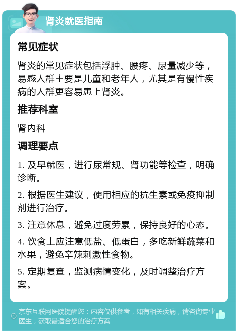 肾炎就医指南 常见症状 肾炎的常见症状包括浮肿、腰疼、尿量减少等，易感人群主要是儿童和老年人，尤其是有慢性疾病的人群更容易患上肾炎。 推荐科室 肾内科 调理要点 1. 及早就医，进行尿常规、肾功能等检查，明确诊断。 2. 根据医生建议，使用相应的抗生素或免疫抑制剂进行治疗。 3. 注意休息，避免过度劳累，保持良好的心态。 4. 饮食上应注意低盐、低蛋白，多吃新鲜蔬菜和水果，避免辛辣刺激性食物。 5. 定期复查，监测病情变化，及时调整治疗方案。