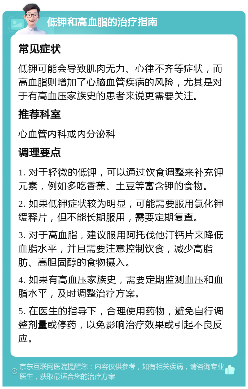 低钾和高血脂的治疗指南 常见症状 低钾可能会导致肌肉无力、心律不齐等症状，而高血脂则增加了心脑血管疾病的风险，尤其是对于有高血压家族史的患者来说更需要关注。 推荐科室 心血管内科或内分泌科 调理要点 1. 对于轻微的低钾，可以通过饮食调整来补充钾元素，例如多吃香蕉、土豆等富含钾的食物。 2. 如果低钾症状较为明显，可能需要服用氯化钾缓释片，但不能长期服用，需要定期复查。 3. 对于高血脂，建议服用阿托伐他汀钙片来降低血脂水平，并且需要注意控制饮食，减少高脂肪、高胆固醇的食物摄入。 4. 如果有高血压家族史，需要定期监测血压和血脂水平，及时调整治疗方案。 5. 在医生的指导下，合理使用药物，避免自行调整剂量或停药，以免影响治疗效果或引起不良反应。