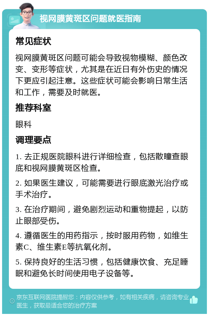 视网膜黄斑区问题就医指南 常见症状 视网膜黄斑区问题可能会导致视物模糊、颜色改变、变形等症状，尤其是在近日有外伤史的情况下更应引起注意。这些症状可能会影响日常生活和工作，需要及时就医。 推荐科室 眼科 调理要点 1. 去正规医院眼科进行详细检查，包括散瞳查眼底和视网膜黄斑区检查。 2. 如果医生建议，可能需要进行眼底激光治疗或手术治疗。 3. 在治疗期间，避免剧烈运动和重物提起，以防止眼部受伤。 4. 遵循医生的用药指示，按时服用药物，如维生素C、维生素E等抗氧化剂。 5. 保持良好的生活习惯，包括健康饮食、充足睡眠和避免长时间使用电子设备等。