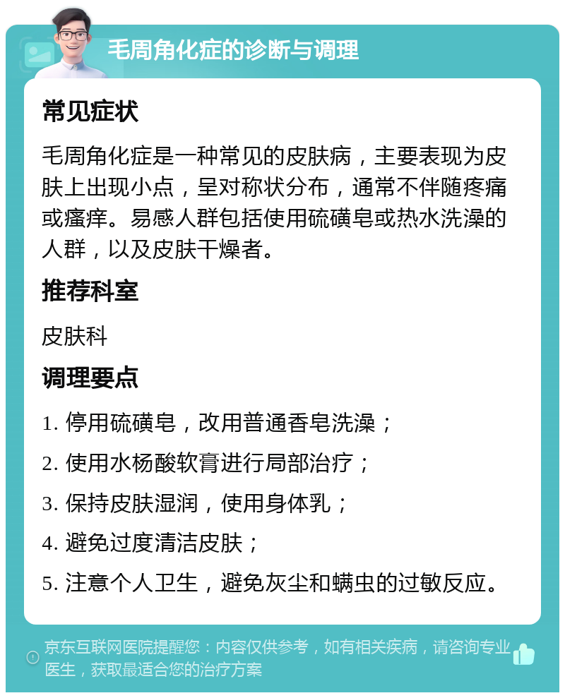 毛周角化症的诊断与调理 常见症状 毛周角化症是一种常见的皮肤病，主要表现为皮肤上出现小点，呈对称状分布，通常不伴随疼痛或瘙痒。易感人群包括使用硫磺皂或热水洗澡的人群，以及皮肤干燥者。 推荐科室 皮肤科 调理要点 1. 停用硫磺皂，改用普通香皂洗澡； 2. 使用水杨酸软膏进行局部治疗； 3. 保持皮肤湿润，使用身体乳； 4. 避免过度清洁皮肤； 5. 注意个人卫生，避免灰尘和螨虫的过敏反应。