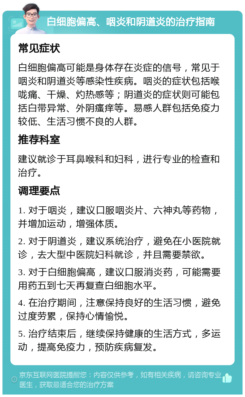 白细胞偏高、咽炎和阴道炎的治疗指南 常见症状 白细胞偏高可能是身体存在炎症的信号，常见于咽炎和阴道炎等感染性疾病。咽炎的症状包括喉咙痛、干燥、灼热感等；阴道炎的症状则可能包括白带异常、外阴瘙痒等。易感人群包括免疫力较低、生活习惯不良的人群。 推荐科室 建议就诊于耳鼻喉科和妇科，进行专业的检查和治疗。 调理要点 1. 对于咽炎，建议口服咽炎片、六神丸等药物，并增加运动，增强体质。 2. 对于阴道炎，建议系统治疗，避免在小医院就诊，去大型中医院妇科就诊，并且需要禁欲。 3. 对于白细胞偏高，建议口服消炎药，可能需要用药五到七天再复查白细胞水平。 4. 在治疗期间，注意保持良好的生活习惯，避免过度劳累，保持心情愉悦。 5. 治疗结束后，继续保持健康的生活方式，多运动，提高免疫力，预防疾病复发。