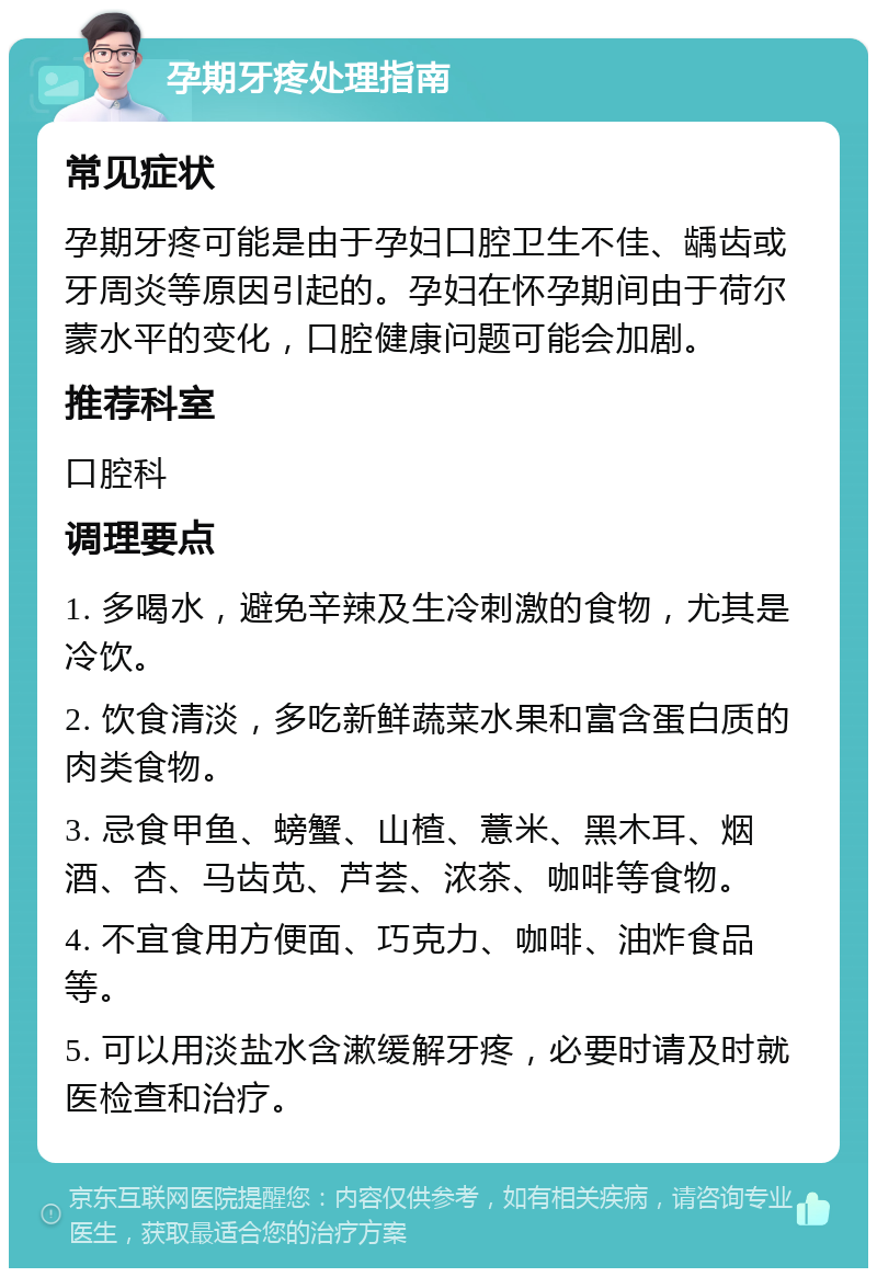 孕期牙疼处理指南 常见症状 孕期牙疼可能是由于孕妇口腔卫生不佳、龋齿或牙周炎等原因引起的。孕妇在怀孕期间由于荷尔蒙水平的变化，口腔健康问题可能会加剧。 推荐科室 口腔科 调理要点 1. 多喝水，避免辛辣及生冷刺激的食物，尤其是冷饮。 2. 饮食清淡，多吃新鲜蔬菜水果和富含蛋白质的肉类食物。 3. 忌食甲鱼、螃蟹、山楂、薏米、黑木耳、烟酒、杏、马齿苋、芦荟、浓茶、咖啡等食物。 4. 不宜食用方便面、巧克力、咖啡、油炸食品等。 5. 可以用淡盐水含漱缓解牙疼，必要时请及时就医检查和治疗。