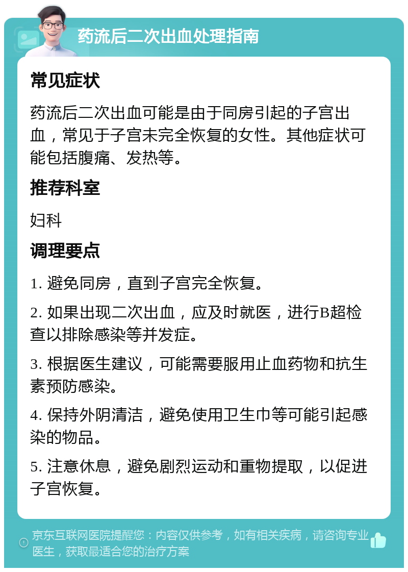 药流后二次出血处理指南 常见症状 药流后二次出血可能是由于同房引起的子宫出血，常见于子宫未完全恢复的女性。其他症状可能包括腹痛、发热等。 推荐科室 妇科 调理要点 1. 避免同房，直到子宫完全恢复。 2. 如果出现二次出血，应及时就医，进行B超检查以排除感染等并发症。 3. 根据医生建议，可能需要服用止血药物和抗生素预防感染。 4. 保持外阴清洁，避免使用卫生巾等可能引起感染的物品。 5. 注意休息，避免剧烈运动和重物提取，以促进子宫恢复。