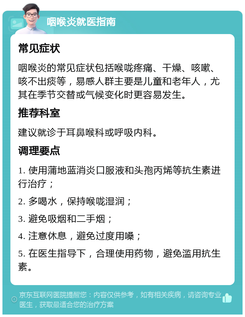 咽喉炎就医指南 常见症状 咽喉炎的常见症状包括喉咙疼痛、干燥、咳嗽、咳不出痰等，易感人群主要是儿童和老年人，尤其在季节交替或气候变化时更容易发生。 推荐科室 建议就诊于耳鼻喉科或呼吸内科。 调理要点 1. 使用蒲地蓝消炎口服液和头孢丙烯等抗生素进行治疗； 2. 多喝水，保持喉咙湿润； 3. 避免吸烟和二手烟； 4. 注意休息，避免过度用嗓； 5. 在医生指导下，合理使用药物，避免滥用抗生素。