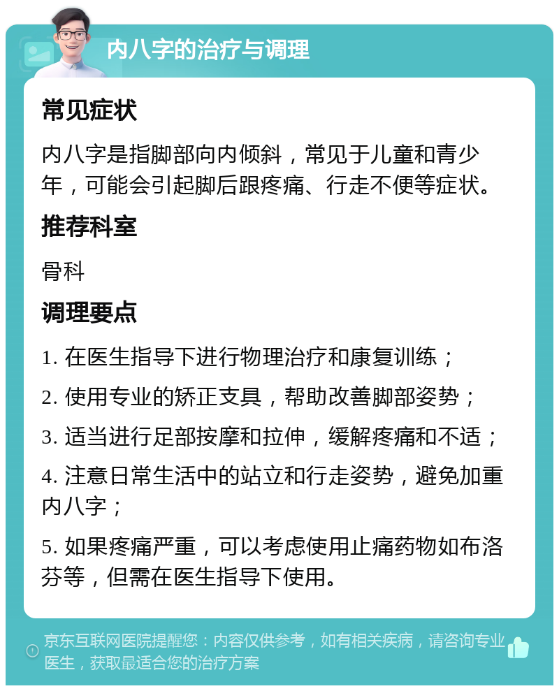 内八字的治疗与调理 常见症状 内八字是指脚部向内倾斜，常见于儿童和青少年，可能会引起脚后跟疼痛、行走不便等症状。 推荐科室 骨科 调理要点 1. 在医生指导下进行物理治疗和康复训练； 2. 使用专业的矫正支具，帮助改善脚部姿势； 3. 适当进行足部按摩和拉伸，缓解疼痛和不适； 4. 注意日常生活中的站立和行走姿势，避免加重内八字； 5. 如果疼痛严重，可以考虑使用止痛药物如布洛芬等，但需在医生指导下使用。