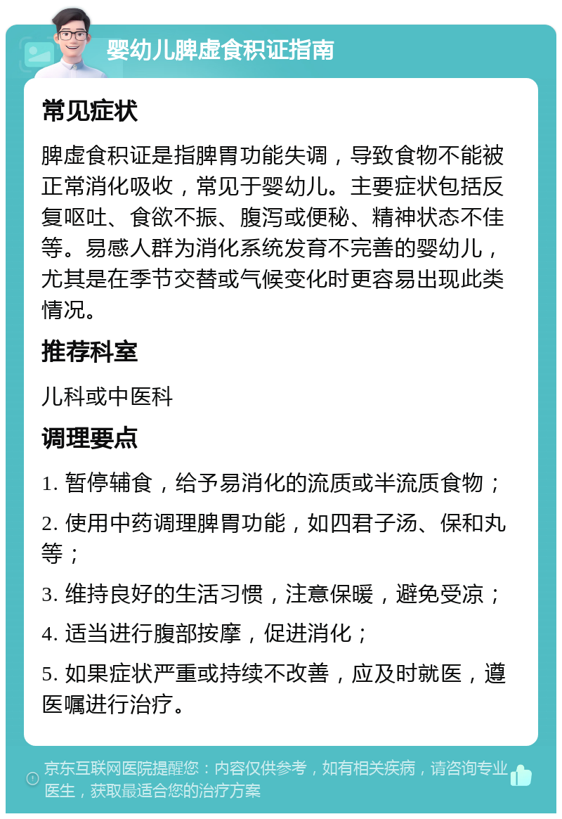 婴幼儿脾虚食积证指南 常见症状 脾虚食积证是指脾胃功能失调，导致食物不能被正常消化吸收，常见于婴幼儿。主要症状包括反复呕吐、食欲不振、腹泻或便秘、精神状态不佳等。易感人群为消化系统发育不完善的婴幼儿，尤其是在季节交替或气候变化时更容易出现此类情况。 推荐科室 儿科或中医科 调理要点 1. 暂停辅食，给予易消化的流质或半流质食物； 2. 使用中药调理脾胃功能，如四君子汤、保和丸等； 3. 维持良好的生活习惯，注意保暖，避免受凉； 4. 适当进行腹部按摩，促进消化； 5. 如果症状严重或持续不改善，应及时就医，遵医嘱进行治疗。